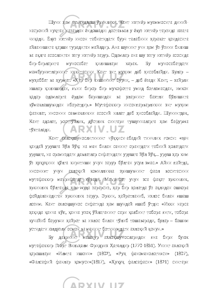 Шуни ҳам таъкидлаш ўринлики, Кант ихтиёр муаммосига диний- насроний нуқтаи назардан ёндошади: даставвал у ёвуз ихтиёр тарзида юзага чиқади. Ёвуз ихтиёр инсон табиатидаги бурч талабини ҳаракат қоидасига айланишига қарши турадиган майлдир. Ана шунинг учн ҳам ўз-ўзини билиш ва ақлга асосланган эзгу ихтиёр зарур. Одамлар ана шу эзгу ихтиёр асосида бир-бирларига муносабат қилишлари керак. Бу муносабатдаги мажбуриятларнинг иккитасини Кант энг муҳим деб ҳисоблайди. Булар – муҳаббат ва ҳурмат. «Ҳар бир кишининг бурчи, – деб ёзади Кант, – хайрли ишлар қилишидан, яъни бирор бир мукофотга умид боғламасдан, имкон қадар одамларга ёрдам беришидан ва уларнинг бахтли бўлишига кўмаклашувидан иборатдир.» Мутафаккир инсонпарварликни энг муҳим фазилат, инсонни севмакликни асосий иллат деб ҳисоблайди. Шунингдек, Кант адолат, ростгўйлик, дўстлик сингари тушунчаларга ҳам бафуржа тўхталади. Кант ахлоқшунослигининг чўққиси-абадий тинчлик ғояси: «ҳеч қандай урушга йўл йўқ: на мен билан сенинг орангдаги табиий ҳолатдаги урушга, на орамиздаги давлатлар сифатидаги урушга йўл йўқ... уруш ҳар ким ўз ҳуқуқини қўлга киритиши учун зарур бўлган усул эмас.» Айни пайтда, инсоният учун ахлоқий комилликка эришувнинг фаол воситасини мутафаккир маърифатда кўради. Маърифат учун эса фақат эркинлик, эркинлик бўлганда ҳам жуда зарарсиз, ҳар бир ҳолатда ўз ақлидан ошкора фойдаланадиган эркинлик зарур. Эркин, ҳайратланиб, ихлос билан яшаш лозим. Кант ахлоқшунос сифатида ҳам шундай яшаб ўтди: «Икки нарса ҳақида қанча кўп, қанча узоқ ўйлаганинг сари қалбинг тобора янги, тобора кучайиб борувчи ҳайрат ва ихлос билан тўлиб тошаверади, булар   – бошим устидаги юлдузли осмон ва менинг ботинимдаги ахлоқий қонун.» Бу даврнинг машҳур ахлоқшуносларидан яна бири буюк мутафаккир Георг Вильҳелм Фридрих Ҳегелдир (1770-1831). Унинг ахлоқий қарашлари «Илмга ишонч» (1802), «Руҳ феноменологияси» (1807), «Фалсафий фанлар қомуси»(1817), «Ҳуқуқ фалсафаси» (1821) сингари 