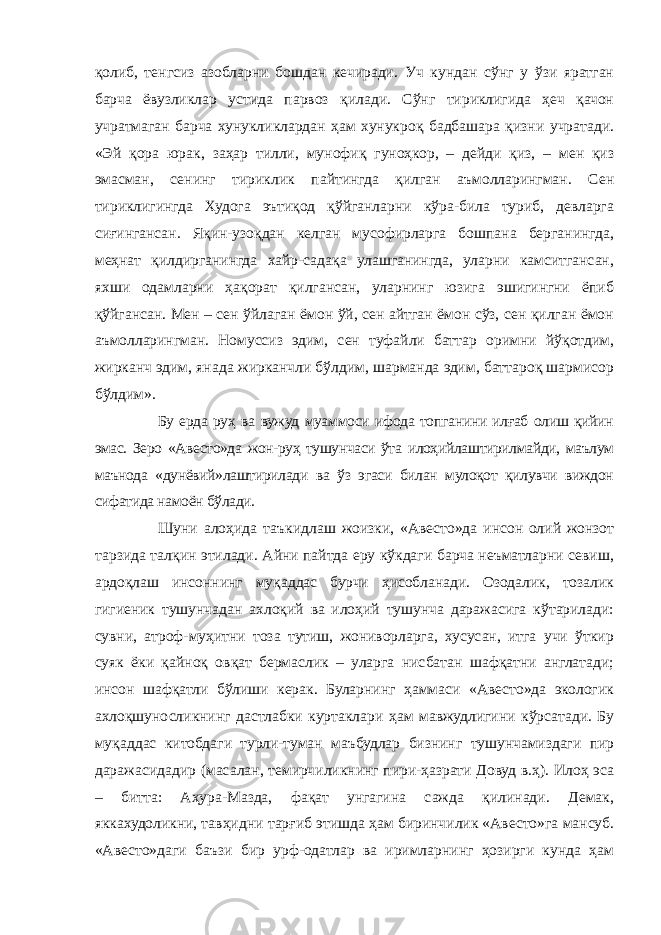 қолиб, тенгсиз азобларни бошдан кечиради. Уч кундан сўнг у ўзи яратган барча ёвузликлар устида парвоз қилади. Сўнг тириклигида ҳеч қачон учратмаган барча хунукликлардан ҳам хунукроқ бадбашара қизни учратади. «Эй қора юрак, заҳар тилли, мунофиқ гуноҳкор, – дейди қиз, – мен қиз эмасман, сенинг тириклик пайтингда қилган аъмолларингман. Сен тириклигингда Худога эътиқод қўйганларни кўра-била туриб, девларга сиғингансан. Яқин-узоқдан келган мусофирларга бошпана берганингда, меҳнат қилдирганингда хайр-садақа улашганингда, уларни камситгансан, яхши одамларни ҳақорат қилгансан, уларнинг юзига эшигингни ёпиб қўйгансан. Мен – сен ўйлаган ёмон ўй, сен айтган ёмон сўз, сен қилган ёмон аъмолларингман. Номуссиз эдим, сен туфайли баттар оримни йўқотдим, жирканч эдим, янада жирканчли бўлдим, шарманда эдим, баттароқ шармисор бўлдим». Бу ерда руҳ ва вужуд муаммоси ифода топганини илғаб олиш қийин эмас. Зеро «Авесто»да жон-руҳ тушунчаси ўта илоҳийлаштирилмайди, маълум маънода «дунёвий»лаштирилади ва ўз эгаси билан мулоқот қилувчи виждон сифатида намоён бўлади. Шуни алоҳида таъкидлаш жоизки, «Авесто»да инсон олий жонзот тарзида талқин этилади. Айни пайтда еру кўкдаги барча неъматларни севиш, ардоқлаш инсоннинг муқаддас бурчи ҳисобланади. Озодалик, тозалик гигиеник тушунчадан ахлоқий ва илоҳий тушунча даражасига кўтарилади: сувни, атроф-муҳитни тоза тутиш, жониворларга, хусусан, итга учи ўткир суяк ёки қайноқ овқат бермаслик – уларга нисбатан шафқатни англатади; инсон шафқатли бўлиши керак. Буларнинг ҳаммаси «Авесто»да экологик ахлоқшуносликнинг дастлабки куртаклари ҳам мавжудлигини кўрсатади. Бу муқаддас китобдаги турли-туман маъбудлар бизнинг тушунчамиздаги пир даражасидадир (масалан, темирчиликнинг пири-ҳазрати Довуд в.ҳ). Илоҳ эса – битта: Аҳура-Мазда, фақат унгагина сажда қилинади. Демак, яккахудоликни, тавҳидни тарғиб этишда ҳам биринчилик «Авесто»га мансуб. «Авесто»даги баъзи бир урф-одатлар ва иримларнинг ҳозирги кунда ҳам 