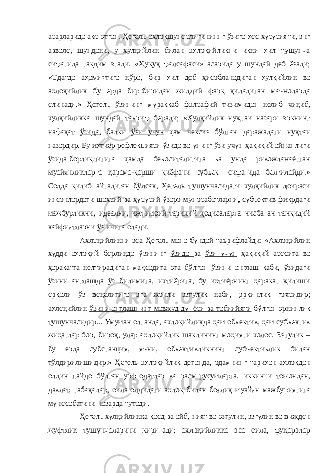 асарларида акс этган. Ҳегель ахлоқшунослигининнг ўзига хос хусусияти, энг аввало, шундаки, у хулқийлик билан ахлоқийликни икки хил тушунча сифатида тақдим этади. «Ҳуқуқ фалсафаси» асарида у шундай деб ёзади; «Одатда аҳамиятига кўра, бир хил деб ҳисобланадиган хулқийлик ва ахлоқийлик бу ерда бир-биридан жиддий фарқ қиладиган маъноларда олинади.» Ҳегель ўзининг мураккаб фалсафий тизимидан келиб чиқиб, хулқийликка шундай таъриф беради; «Хулқийлик нуқтаи назари эркнинг нафақат ўзида, балки ўзи учун ҳам чексиз бўлган даражадаги нуқтаи назардир. Бу ихтиёр рефлекцияси ўзида ва унинг ўзи учун ҳақиқий айнанлиги ўзида-борлиқлигига ҳамда бевоситалигига ва унда ривожланаётган муайянликларга қарама-қарши қиёфани субъект сифатида белгилайди.» Содда қилиб айтадиган бўлсак, Ҳегель тушунчасидаги хулқийлик доираси инсонлардаги шахсий ва ҳусусий ўзаро муносабатларни, субъектив фикрдаги мажбурликни, идеални, ижтимоий-тарихий ҳодисаларга нисбатан танқидий кайфиятларни ўз ичига олади. Ахлоқийликни эса Ҳегель мана бундай таърифлайди: «Ахлоқийлик худди ахлоқий борлиқда ўзининг ўзида ва ўзи учун ҳақиқий асосига ва ҳаракатга келтирадиган мақсадига эга бўлган ўзини англаш каби, ўзидаги ўзини англашда ўз билимига, ихтиёрига, бу ихтиёрнинг ҳаракат қилиши орқали ўз воқелигига эга жонли эзгулик каби, эркинлик ғоясидир ; ахлоқийлик ўзини англашнинг мавжуд дунёси ва табиийяти бўлган эркинлик тушунчасидир... Умуман олганда, ахлоқийликда ҳам объектив, ҳам субъектив жиҳатлар бор, бироқ, улар ахлоқийлик шаклининг моҳияти холос. Эзгулик – бу ерда субстанция, яъни, объективликнинг субъективлик билан тўлдирилишидир.» Ҳегель ахлоқийлик деганда, одамнинг тарихан ахлоқдан олдин пайдо бўлган урф-одатлар ва расм-русумларга, иккинчи томондан, давлат, табақалар, оила олдидаги ахлоқ билан боғлиқ муайян мажбуриятига муносабатини назарда тутади. Ҳегель хулқийликка қасд ва айб, ният ва эзгулик, эзгулик ва виждон жуфтлик тушунчаларини киритади; ахлоқийликка эса оила, фуқаролар 