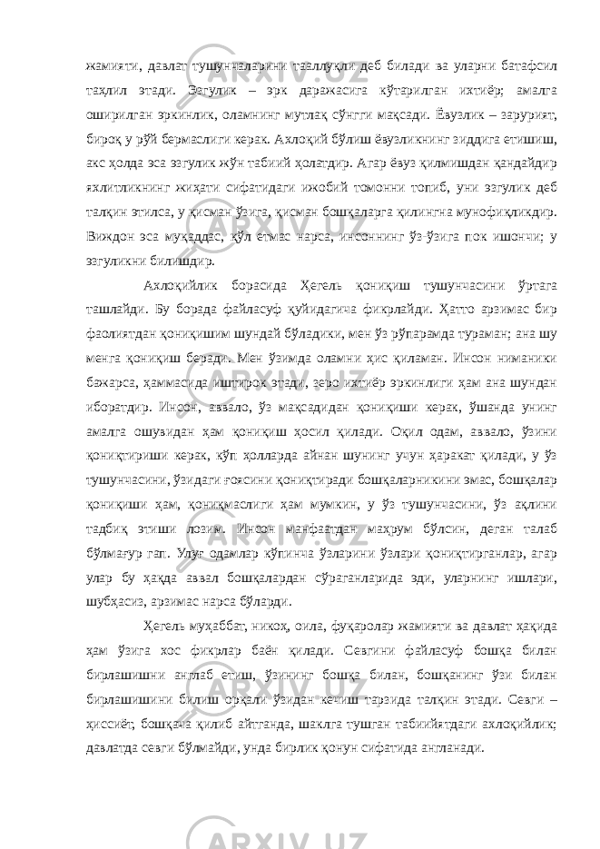 жамияти, давлат тушунчаларини тааллуқли деб билади ва уларни батафсил таҳлил этади. Эзгулик – эрк даражасига кўтарилган ихтиёр; амалга оширилган эркинлик, оламнинг мутлақ сўнгги мақсади. Ёвузлик – зарурият, бироқ у рўй бермаслиги керак. Ахлоқий бўлиш ёвузликнинг зиддига етишиш, акс ҳолда эса эзгулик жўн табиий ҳолатдир. Агар ёвуз қилмишдан қандайдир яхлитликнинг жиҳати сифатидаги ижобий томонни топиб, уни эзгулик деб талқин этилса, у қисман ўзига, қисман бошқаларга қилингна мунофиқликдир. Виждон эса муқаддас, қўл етмас нарса, инсоннинг ўз-ўзига пок ишончи; у эзгуликни билишдир. Ахлоқийлик борасида Ҳегель қониқиш тушунчасини ўртага ташлайди. Бу борада файласуф қуйидагича фикрлайди. Ҳатто арзимас бир фаолиятдан қониқишим шундай бўладики, мен ўз рўпарамда тураман; ана шу менга қониқиш беради. Мен ўзимда оламни ҳис қиламан. Инсон ниманики бажарса, ҳаммасида иштирок этади, зеро ихтиёр эркинлиги ҳам ана шундан иборатдир. Инсон, аввало, ўз мақсадидан қониқиши керак, ўшанда унинг амалга ошувидан ҳам қониқиш ҳосил қилади. Оқил одам, аввало, ўзини қониқтириши керак, кўп ҳолларда айнан шунинг учун ҳаракат қилади, у ўз тушунчасини, ўзидаги ғоясини қониқтиради бошқаларникини эмас, бошқалар қониқиши ҳам, қониқмаслиги ҳам мумкин, у ўз тушунчасини, ўз ақлини тадбиқ этиши лозим. Инсон манфаатдан маҳрум бўлсин, деган талаб бўлмағур гап. Улуғ одамлар кўпинча ўзларини ўзлари қониқтирганлар, агар улар бу ҳақда аввал бошқалардан сўраганларида эди, уларнинг ишлари, шубҳасиз, арзимас нарса бўларди. Ҳегель муҳаббат, никоҳ, оила, фуқаролар жамияти ва давлат ҳақида ҳам ўзига хос фикрлар баён қилади. Севгини файласуф бошқа билан бирлашишни англаб етиш, ўзининг бошқа билан, бошқанинг ўзи билан бирлашишини билиш орқали ўзидан кечиш тарзида талқин этади. Севги – ҳиссиёт, бошқача қилиб айтганда, шаклга тушган табиийятдаги ахлоқийлик; давлатда севги бўлмайди, унда бирлик қонун сифатида англанади. 