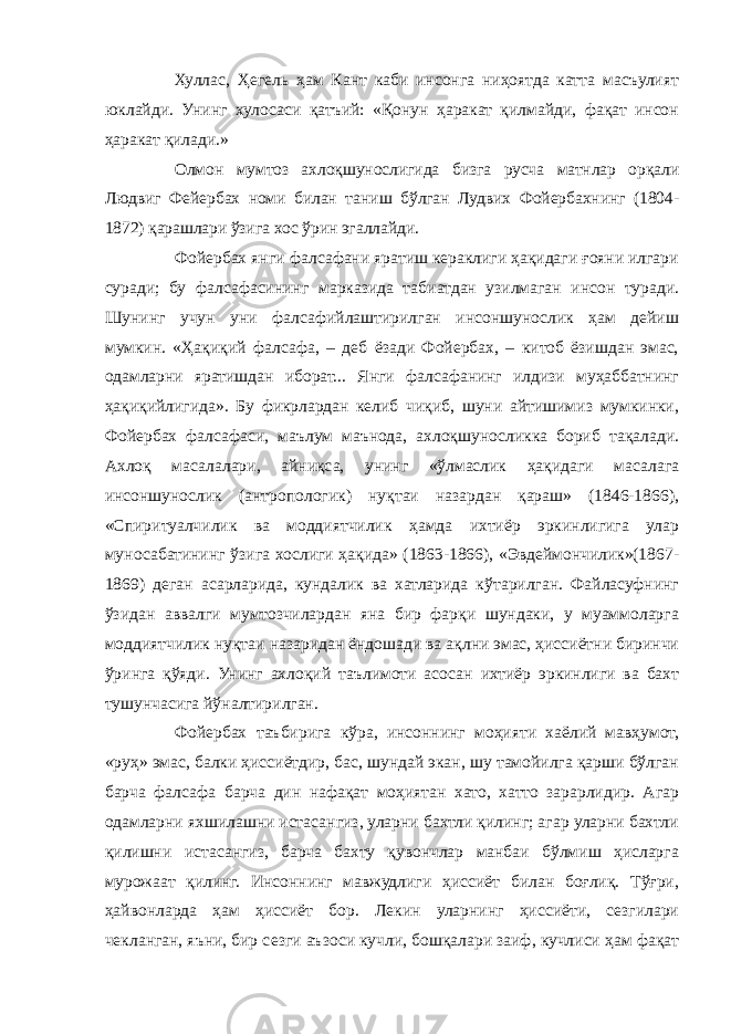 Хуллас, Ҳегель ҳам Кант каби инсонга ниҳоятда катта масъулият юклайди. Унинг хулосаси қатъий: «Қонун ҳаракат қилмайди, фақат инсон ҳаракат қилади.» Олмон мумтоз ахлоқшунослигида бизга русча матнлар орқали Людвиг Фейербах номи билан таниш бўлган Лудвих Фойербахнинг (1804- 1872) қарашлари ўзига хос ўрин эгаллайди. Фойербах янги фалсафани яратиш кераклиги ҳақидаги ғояни илгари суради; бу фалсафасининг марказида табиатдан узилмаган инсон туради. Шунинг учун уни фалсафийлаштирилган инсоншунослик ҳам дейиш мумкин. «Ҳақиқий фалсафа, – деб ёзади Фойербах, – китоб ёзишдан эмас, одамларни яратишдан иборат... Янги фалсафанинг илдизи муҳаббатнинг ҳақиқийлигида». Бу фикрлардан келиб чиқиб, шуни айтишимиз мумкинки, Фойербах фалсафаси, маълум маънода, ахлоқшуносликка бориб тақалади. Ахлоқ масалалари, айниқса, унинг «ўлмаслик ҳақидаги масалага инсоншунослик (антропологик) нуқтаи назардан қараш» (1846-1866), «Спиритуалчилик ва моддиятчилик ҳамда ихтиёр эркинлигига улар муносабатининг ўзига хослиги ҳақида» (1863-1866), «Эвдеймончилик»(1867- 1869) деган асарларида, кундалик ва хатларида кўтарилган. Файласуфнинг ўзидан аввалги мумтозчилардан яна бир фарқи шундаки, у муаммоларга моддиятчилик нуқтаи назаридан ёндошади ва ақлни эмас, ҳиссиётни биринчи ўринга қўяди. Унинг ахлоқий таълимоти асосан ихтиёр эркинлиги ва бахт тушунчасига йўналтирилган. Фойербах таъбирига кўра, инсоннинг моҳияти хаёлий мавҳумот, «руҳ» эмас, балки ҳиссиётдир, бас, шундай экан, шу тамойилга қарши бўлган барча фалсафа барча дин нафақат моҳиятан хато, хатто зарарлидир. Агар одамларни яхшилашни истасангиз, уларни бахтли қилинг; агар уларни бахтли қилишни истасангиз, барча бахту қувончлар манбаи бўлмиш ҳисларга мурожаат қилинг. Инсоннинг мавжудлиги ҳиссиёт билан боғлиқ. Тўғри, ҳайвонларда ҳам ҳиссиёт бор. Лекин уларнинг ҳиссиёти, сезгилари чекланган, яъни, бир сезги аъзоси кучли, бошқалари заиф, кучлиси ҳам фақат 