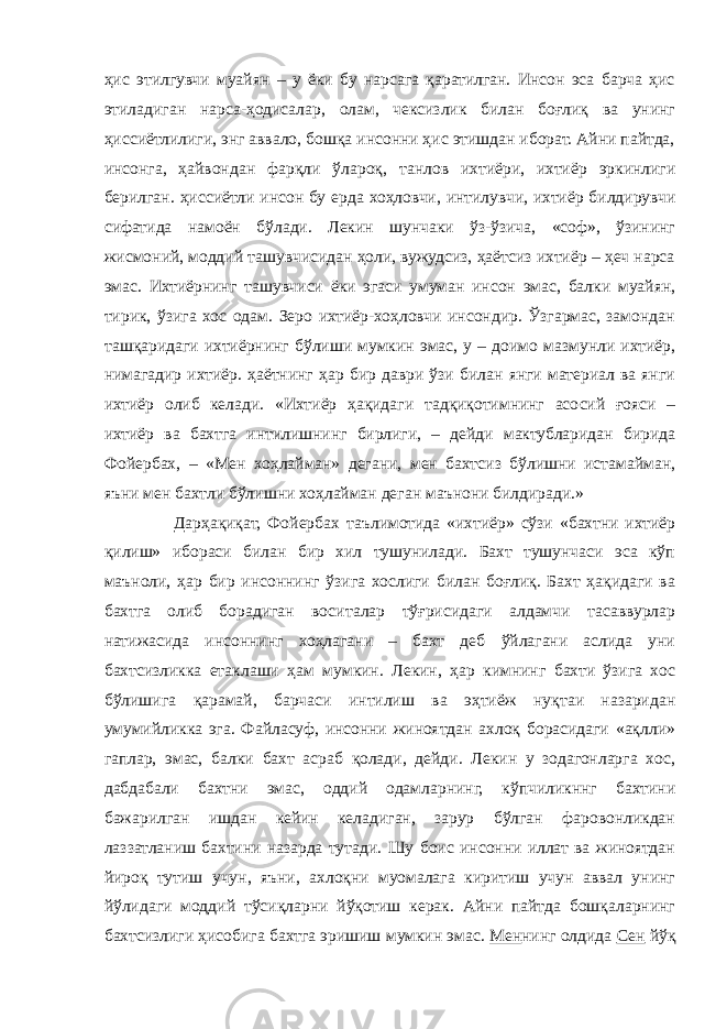 ҳис этилгувчи муайян – у ёки бу нарсага қаратилган. Инсон эса барча ҳис этиладиган нарса-ҳодисалар, олам, чексизлик билан боғлиқ ва унинг ҳиссиётлилиги, энг аввало, бошқа инсонни ҳис этишдан иборат. Айни пайтда, инсонга, ҳайвондан фарқли ўлароқ, танлов ихтиёри, ихтиёр эркинлиги берилган. ҳиссиётли инсон бу ерда хоҳловчи, интилувчи, ихтиёр билдирувчи сифатида намоён бўлади. Лекин шунчаки ўз-ўзича, «соф», ўзининг жисмоний, моддий ташувчисидан ҳоли, вужудсиз, ҳаётсиз ихтиёр – ҳеч нарса эмас. Ихтиёрнинг ташувчиси ёки эгаси умуман инсон эмас, балки муайян, тирик, ўзига хос одам. Зеро ихтиёр-хоҳловчи инсондир. Ўзгармас, замондан ташқаридаги ихтиёрнинг бўлиши мумкин эмас, у – доимо мазмунли ихтиёр, нимагадир ихтиёр. ҳаётнинг ҳар бир даври ўзи билан янги материал ва янги ихтиёр олиб келади. «Ихтиёр ҳақидаги тадқиқотимнинг асосий ғояси – ихтиёр ва бахтга интилишнинг бирлиги, – дейди мактубларидан бирида Фойербах, – «Мен хоҳлайман» дегани, мен бахтсиз бўлишни истамайман, яъни мен бахтли бўлишни хоҳлайман деган маънони билдиради.» Дарҳақиқат, Фойербах таълимотида «ихтиёр» сўзи «бахтни ихтиёр қилиш» ибораси билан бир хил тушунилади. Бахт тушунчаси эса кўп маъноли, ҳар бир инсоннинг ўзига хослиги билан боғлиқ. Бахт ҳақидаги ва бахтга олиб борадиган воситалар тўғрисидаги алдамчи тасаввурлар натижасида инсоннинг хоҳлагани – бахт деб ўйлагани аслида уни бахтсизликка етаклаши ҳам мумкин. Лекин, ҳар кимнинг бахти ўзига хос бўлишига қарамай, барчаси интилиш ва эҳтиёж нуқтаи назаридан умумийликка эга. Файласуф, инсонни жиноятдан ахлоқ борасидаги «ақлли» гаплар, эмас, балки бахт асраб қолади, дейди. Лекин у зодагонларга хос, дабдабали бахтни эмас, оддий одамларнинг, кўпчиликннг бахтини бажарилган ишдан кейин келадиган, зарур бўлган фаровонликдан лаззатланиш бахтини назарда тутади. Шу боис инсонни иллат ва жиноятдан йироқ тутиш учун, яъни, ахлоқни муомалага киритиш учун аввал унинг йўлидаги моддий тўсиқларни йўқотиш керак. Айни пайтда бошқаларнинг бахтсизлиги ҳисобига бахтга эришиш мумкин эмас. Мен нинг олдида Сен йўқ 