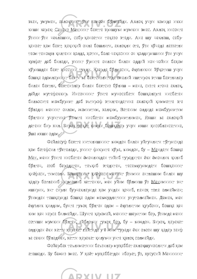 экан, умуман, ахлоқнинг ўзи намоён бўлмайди. Ахлоқ учун камида икки киши керак; Сен сиз Мен нинг бахтга эришуви мумкин эмас. Ахлоқ инсонга ўзини-ўзи чеклашни, сабр-қаноатни тақазо этади. Ана шу чеклаш, сабр- қаноат ҳам бахт; ҳақиқий оила бошлиғи, ахлоқли ота, ўзи кўчада лаззатли таом тановул қилгани ҳолда, ҳотин, бола-чақасини оч қолдиришини ўзи учун кулфат деб билади, унинг ўрнига оиласи билан оддий нон-чойни баҳам кўришдан бахт ҳиссини туяди. Қаерда бўлмасин, ёвузликни йўқотиш учун бошқа одамларнинг бахти ва бахтсизлигида амалий иштирок этиш бахтлилар билан бахтли, бахтсизлар билан бахтсиз бўлиш – мана, сизга ягона ахлоқ, дейди мутафаккир. Инсоннинг ўзига муносабати бошқаларга нисбатан билвосита мажбурият деб эътироф этилгандагина ахлоқий қимматга эга бўлади: менинг оилам, жамиятим, халқим, Ватаним олдида мажбуриятим бўлгани учунгина ўзимга нисбатан мажбуриятлиман, Яхши ва ахлоқий дегани бир хил. Бироқ фақат кимки бошқалар учун яхши ҳисоблансагина, ўша яхши одам. Файласуф бахтга интилишнинг виждон билан уйғунлиги тўғрисида ҳам батафсил тўхталади, унинг фикрига кўра, виждон, бу – Ме ндаги бошқа Мен, мени ўзига нисбатан ёмонликдан тийиб турадиган ёки ёмонлик қилиб бўлгач, азоб берадиган, таъқиб этадиган, тасаввуримдаги бошқанинг қиёфаси, тимсоли. Бошқанинг қиёфаси менинг ўзимни англашим билан шу қадар боғланиб-чирмашиб кетганки, мен уйим бўлмиш ўз Мен имнинг энг яширин, энг сирли бурчакларида ҳам ундан қочиб, паноҳ топа олмайман; ўзимдан ташқарида бошқа одам мавжудлигини унутолмайман. Демак, мен ёвузлик қилдим, бунга гувоҳ бўлган одам – ёвузлигим қурбони, бошқа ҳеч ким ҳеч нарса билмайди. Шунга қарамай, менинг шеригим бор, ўзимда мени сотиши мумкин бўлган, айбловчи гувоҳ бор, бу – виждон. Бироқ, ҳаракат олдидан ёки хатти-ҳаракат пайтида у ё жим туради ёки овози шу қадар заиф ва секин бўладики, хатти-ҳаракат қилувчи унга қулоқ солмайди. Фойербах таълимотини баъзилар муҳаббат ахлоқшунослиги деб ҳам аташади. Бу бежиз эмас. У ҳаёт муҳаббатдан иборат, ўз, хусусий Менининг 