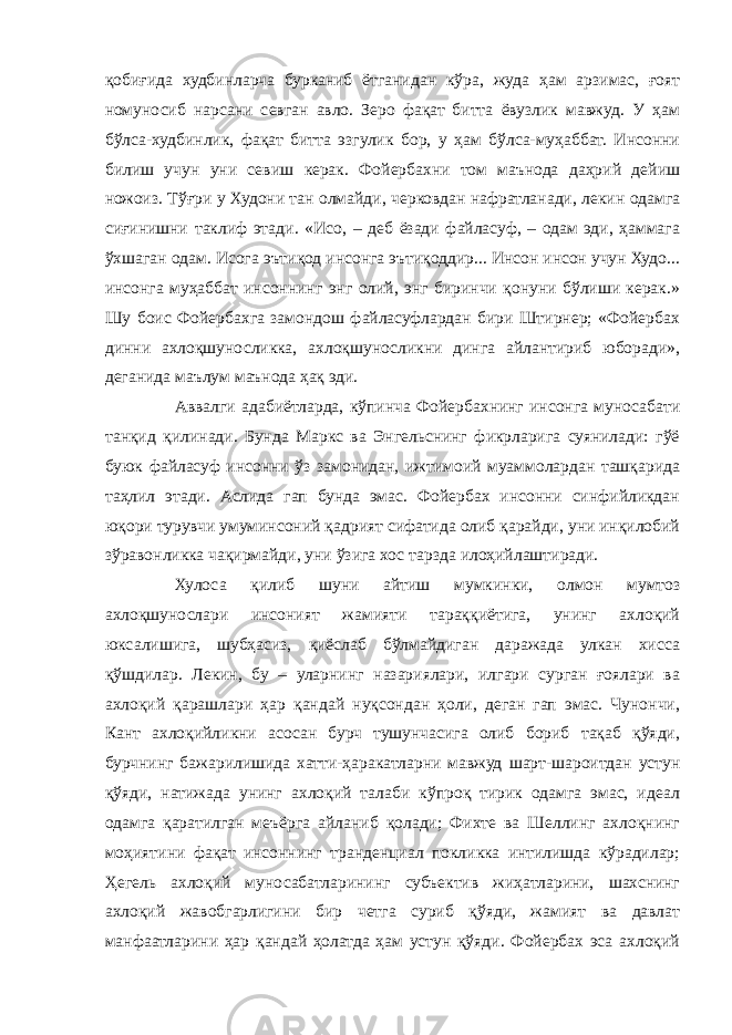 қобиғида худбинларча бурканиб ётганидан кўра, жуда ҳам арзимас, ғоят номуносиб нарсани севган авло. Зеро фақат битта ёвузлик мавжуд. У ҳам бўлса-худбинлик, фақат битта эзгулик бор, у ҳам бўлса-муҳаббат. Инсонни билиш учун уни севиш керак. Фойербахни том маънода даҳрий дейиш ножоиз. Тўғри у Худони тан олмайди, черковдан нафратланади, лекин одамга сиғинишни таклиф этади. «Исо, – деб ёзади файласуф, – одам эди, ҳаммага ўхшаган одам. Исога эътиқод инсонга эътиқоддир... Инсон инсон учун Худо... инсонга муҳаббат инсоннинг энг олий, энг биринчи қонуни бўлиши керак.» Шу боис Фойербахга замондош файласуфлардан бири Штирнер; «Фойербах динни ахлоқшуносликка, ахлоқшуносликни динга айлантириб юборади», деганида маълум маънода ҳақ эди. Аввалги адабиётларда, кўпинча Фойербахнинг инсонга муносабати танқид қилинади. Бунда Маркс ва Энгельснинг фикрларига суянилади: гўё буюк файласуф инсонни ўз замонидан, ижтимоий муаммолардан ташқарида таҳлил этади. Аслида гап бунда эмас. Фойербах инсонни синфийликдан юқори турувчи умуминсоний қадрият сифатида олиб қарайди, уни инқилобий зўравонликка чақирмайди, уни ўзига хос тарзда илоҳийлаштиради. Хулоса қилиб шуни айтиш мумкинки, олмон мумтоз ахлоқшунослари инсоният жамияти тараққиётига, унинг ахлоқий юксалишига, шубҳасиз, қиёслаб бўлмайдиган даражада улкан хисса қўшдилар. Лекин, бу – уларнинг назариялари, илгари сурган ғоялари ва ахлоқий қарашлари ҳар қандай нуқсондан ҳоли, деган гап эмас. Чунончи, Кант ахлоқийликни асосан бурч тушунчасига олиб бориб тақаб қўяди, бурчнинг бажарилишида хатти-ҳаракатларни мавжуд шарт-шароитдан устун қўяди, натижада унинг ахлоқий талаби кўпроқ тирик одамга эмас, идеал одамга қаратилган меъёрга айланиб қолади; Фихте ва Шеллинг ахлоқнинг моҳиятини фақат инсоннинг транденциал покликка интилишда кўрадилар; Ҳегель ахлоқий муносабатларининг субъектив жиҳатларини, шахснинг ахлоқий жавобгарлигини бир четга суриб қўяди, жамият ва давлат манфаатларини ҳар қандай ҳолатда ҳам устун қўяди. Фойербах эса ахлоқий 