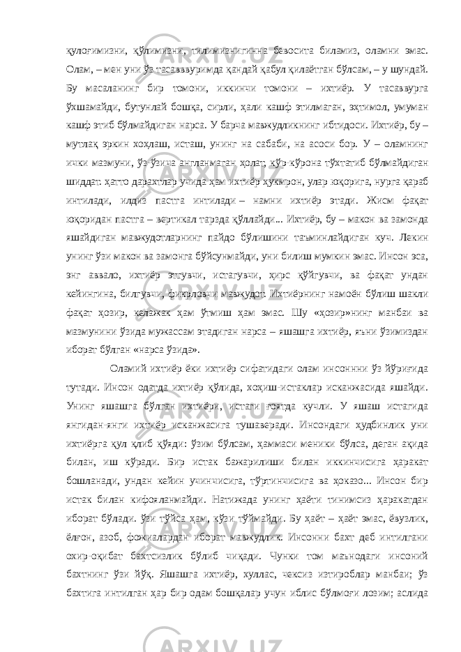 қулоғимизни, қўлимизни, тилимизнигинна бевосита биламиз, оламни эмас. Олам, – мен уни ўз тасавввуримда қандай қабул қилаётган бўлсам, – у шундай. Бу масаланинг бир томони, иккинчи томони – ихтиёр. У тасаввурга ўхшамайди, бутунлай бошқа, сирли, ҳали кашф этилмаган, эҳтимол, умуман кашф этиб бўлмайдиган нарса. У барча мавжудликнинг ибтидоси. Ихтиёр, бу – мутлақ эркин хоҳлаш, исташ, унинг на сабаби, на асоси бор. У – оламнинг ички мазмуни, ўз-ўзича англанмаган ҳолат, кўр-кўрона тўхтатиб бўлмайдиган шиддат. ҳатто дарахтлар учида ҳам ихтиёр ҳукмрон, улар юқорига, нурга қараб интилади, илдиз пастга интилади   – намни ихтиёр этади. Жисм фақат юқоридан пастга – вертикал тарзда қўллайди... Ихтиёр, бу   – макон ва замонда яшайдиган мавжудотларнинг пайдо бўлишини таъминлайдиган куч. Лекин унинг ўзи макон ва замонга бўйсунмайди, уни билиш мумкин эмас. Инсон эса, энг аввало, ихтиёр этгувчи, истагувчи, ҳирс қўйгувчи, ва фақат ундан кейингина, билгувчи, фикрловчи мавжудот. Ихтиёрнинг намоён бўлиш шакли фақат ҳозир, келажак ҳам ўтмиш ҳам эмас. Шу «ҳозир»нинг манбаи ва мазмунини ўзида мужассам этадиган нарса – яшашга ихтиёр, яъни ўзимиздан иборат бўлган «нарса ўзида». Оламий ихтиёр ёки ихтиёр сифатидаги олам инсоннни ўз йўриғида тутади. Инсон одатда ихтиёр қўлида, хоҳиш-истаклар исканжасида яшайди. Унинг яшашга бўлган ихтиёри, истаги ғоятда кучли. У яшаш истагида янгидан-янги ихтиёр исканжасига тушаверади. Инсондаги ҳудбинлик уни ихтиёрга қул қлиб қўяди: ўзим бўлсам, ҳаммаси меники бўлса, деган ақида билан, иш кўради. Бир истак бажарилиши билан иккинчисига ҳаракат бошланади, ундан кейин учинчисига, тўртинчисига ва ҳоказо... Инсон бир истак билан кифояланмайди. Натижада унинг ҳаёти тинимсиз ҳаракатдан иборат бўлади. ўзи тўйса ҳам, кўзи тўймайди. Бу ҳаёт – ҳаёт эмас, ёвузлик, ёлғон, азоб, фожиалардан иборат мавжудлик. Инсонни бахт деб интилгани охир-оқибат бахтсизлик бўлиб чиқади. Чунки том маънодаги инсоний бахтнинг ўзи йўқ. Яшашга ихтиёр, хуллас, чексиз изтироблар манбаи; ўз бахтига интилган ҳар бир одам бошқалар учун иблис бўлмоғи лозим; аслида 