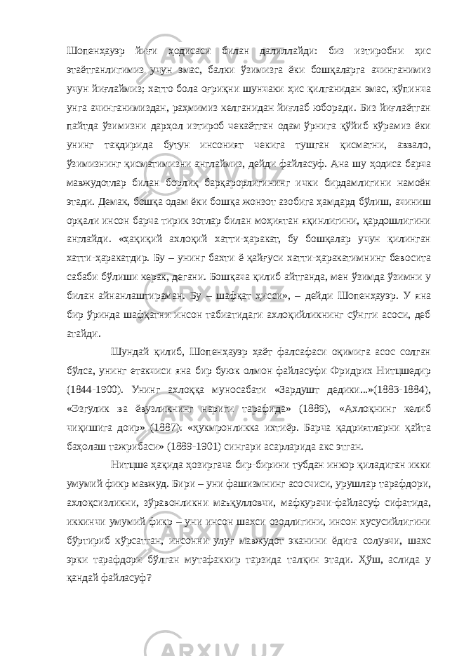 Шопенҳауэр йиғи ҳодисаси билан далиллайди: биз изтиробни ҳис этаётганлигимиз учун эмас, балки ўзимизга ёки бошқаларга ачинганимиз учун йиғлаймиз; хатто бола оғриқни шунчаки ҳис қилганидан эмас, кўпинча унга ачинганимиздан, раҳмимиз келганидан йиғлаб юборади. Биз йиғлаётган пайтда ўзимизни дарҳол изтироб чекаётган одам ўрнига қўйиб кўрамиз ёки унинг тақдирида бутун инсоният чекига тушган қисматни, аввало, ўзимизнинг қисматимизни англаймиз, дейди файласуф. Ана шу ҳодиса барча мавжудотлар билан борлиқ барқарорлигининг ички бирдамлигини намоён этади. Демак, бошқа одам ёки бошқа жонзот азобига ҳамдард бўлиш, ачиниш орқали инсон барча тирик зотлар билан моҳиятан яқинлигини, қардошлигини англайди. «ҳақиқий ахлоқий хатти-ҳаракат, бу бошқалар учун қилинган хатти-ҳаракатдир. Бу – унинг бахти ё қайғуси хатти-ҳаракатимнинг бевосита сабаби бўлиши керак, дегани. Бошқача қилиб айтганда, мен ўзимда ўзимни у билан айнанлаштираман. Бу – шафқат ҳисси», – дейди Шопенҳауэр. У яна бир ўринда шафқатни инсон табиатидаги ахлоқийликнинг сўнгги асоси, деб атайди. Шундай қилиб, Шопенҳауэр ҳаёт фалсафаси оқимига асос солган бўлса, унинг етакчиси яна бир буюк олмон файласуфи Фридрих Нитцшедир (1844-1900). Унинг ахлоққа муносабати «Зардушт дедики...»(1883-1884), «Эзгулик ва ёвузликнинг нариги тарафида» (1886), «Ахлоқнинг келиб чиқишига доир» (1887). «ҳукмронликка ихтиёр. Барча қадриятларни қайта баҳолаш тажрибаси» (1889-1901) сингари асарларида акс этган. Нитцше ҳақида ҳозиргача бир-бирини тубдан инкор қиладиган икки умумий фикр мавжуд. Бири   – уни фашизмнинг асосчиси, урушлар тарафдори, ахлоқсизликни, зўравонликни маъқулловчи, мафкурачи-файласуф сифатида, иккинчи умумий фикр – уни инсон шахси озодлигини, инсон хусусийлигини бўртириб кўрсатган, инсонни улуғ мавжудот эканини ёдига солувчи, шахс эрки тарафдори бўлган мутафаккир тарзида талқин этади. Ҳўш, аслида у қандай файласуф? 