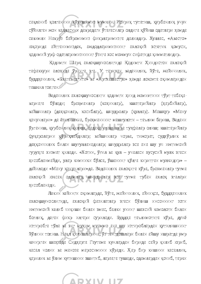 сақланиб қолганини кўришимиз мумкин. Исириқ тутатиш, қурбонлиқ учун сўйилган жон калласини даврадаги ўтағасилар олдига қўйиш одатлари ҳамда севимли Наврўз байрамимиз фикрларимизга далилдир. Хуллас, «Авесто» юқорида айтганимиздек, аждодларимизнинг ахлоқий эстетик қомуси, қадимий урф-одатларимизниниг ўзига хос мажмуи сифатида қимматлидир.   Қадимги Шарқ ахлоқшунослигида Қадимги Ҳиндистон ахлоқий тафаккури алоҳида ўринга эга. У тарихан ведачилик, йўга, жайнчилик, буддҳачилик, «Бхагавадгита» ва «Артхашастра» ҳамда локоята оқимларидан ташкил топган. Ведачилик ахлоқшунослиги қадимги ҳинд жамиятини тўрт табақа- варнага бўлади; браҳманлар (коҳинлар), кшатарийлар (ҳарбийлар), вайшчилар (деҳқонлар, косиблар), шчудралар (қуллар). Машҳур «Ману қонунлари» да ёзилишича, браҳманнинг машғулоти – таълим бериш, Ведани ўрганиш, қурбонлик қилиш, садақа улашиш ва туҳфалар олиш; кшатарийлар фуқароларни қўриқлайдилар; вайшчилар чорва, тижорат, судхўрлик ва деҳқончилик билан шуғулланадилар; шчудралар эса ана шу уч ижтимоий гуруҳга хизмат қилади. «Хотин, ўғил ва қул – учаласи хусусий мулк эгаси ҳисобланмайди, улар кимники бўлса, ўшанинг қўлга киритган мулкидир» – дейилади «Ману қонунлари»да. Ведачилик ахлоқига кўра, брахманлар туғма ахлоқий юксак одамлар, шчудралар эса туғма тубан ахлоқ эгалари ҳисобланади. Лекин кейинги оқимларда, йўга, жайнчилик, айниқса, буддҳачилик ахлоқшунослигида, ахлоқий фазилатлар эгаси бўлиш инсоннинг зоти ижтимоий келиб чиқиши билан эмас, балки унинг шахсий камолоти билан боғлиқ, деган фикр илгари сурилади. Буддҳа таълимотига кўра, дунё изтиробга тўла ва энг муҳим муаммо ана шу изтироблардан қутилишнинг йўлини топиш. Нақл қилишларича, ўз тенгдошлари билан айшу ишратда умр кечирган шаҳзода Сидҳарта Гаутама кунлардан бирида сайр қилиб юриб, касал чолни ва жаноза маросимини кўради. Ҳар бир кишини касаллик, қарилик ва ўлим кутишини эшитиб, ларзага тушади, одамлардан қочиб, тарки 