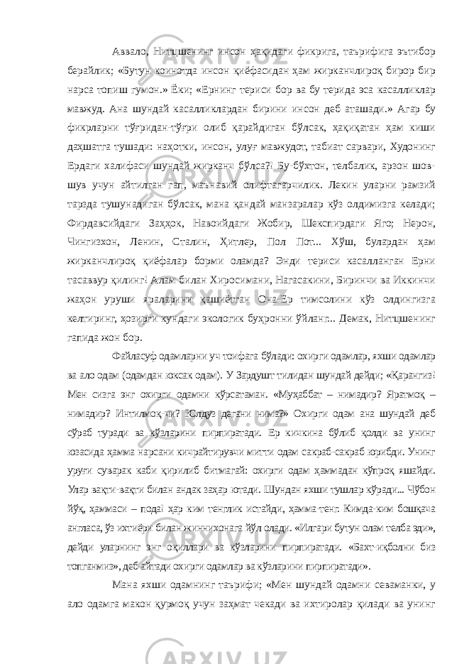 Аввало, Нитцшенинг инсон ҳақидаги фикрига, таърифига эътибор берайлик; «Бутун коинотда инсон қиёфасидан ҳам жирканчлироқ бирор бир нарса топиш гумон.» Ёки; «Ернинг териси бор ва бу терида эса касалликлар мавжуд. Ана шундай касалликлардан бирини инсон деб аташади.» Агар бу фикрларни тўғридан-тўғри олиб қарайдиган бўлсак, ҳақиқатан ҳам киши даҳшатга тушади: наҳотки, инсон, улуғ мавжудот, табиат сарвари, Худонинг Ердаги халифаси шундай жирканч бўлса?! Бу-бўхтон, телбалик, арзон шов- шув учун айтилган гап, маънавий олифтагарчилик. Лекин уларни рамзий тарзда тушунадиган бўлсак, мана қандай манзаралар кўз олдимизга келади; Фирдавсийдаги Заҳҳок, Навоийдаги Жобир, Шекспирдаги Яго; Нерон, Чингизхон, Ленин, Сталин, Ҳитлер, Пол Пот... Хўш, булардан ҳам жирканчлироқ қиёфалар борми оламда? Энди териси касалланган Ерни тасаввур қилинг! Алам билан Хиросимани, Нагасакини, Биринчи ва Иккинчи жаҳон уруши яраларини қашиётган Она-Ер тимсолини кўз олдингизга келтиринг, ҳозирги кундаги экологик буҳронни ўйланг... Демак, Нитцшенинг гапида жон бор. Файласуф одамларни уч тоифага бўлади: охирги одамлар, яхши одамлар ва ало одам (одамдан юксак одам). У Зардушт тилидан шундай дейди; «Қарангиз! Мен сизга энг охирги одамни кўрсатаман. «Муҳаббат – нимадир? Яратмоқ – нимадир? Интилмоқ-чи? Юлдуз дегани нима?» Охирги одам ана шундай деб сўраб туради ва кўзларини пирпиратади. Ер кичкина бўлиб қолди ва унинг юзасида ҳамма нарсани кичрайтирувчи митти одам сакраб-сакраб юрибди. Унинг уруғи суварак каби қирилиб битмагай: охирги одам ҳаммадан кўпроқ яшайди. Улар вақти-вақти билан андак заҳар ютади. Шундан яхши тушлар кўради... Чўбон йўқ, ҳаммаси – пода! ҳар ким тенглик истайди, ҳамма-тенг. Кимда-ким бошқача англаса, ўз ихтиёри билан жиннихонага йўл олади. «Илгари бутун олам телба эди», дейди уларнинг энг оқиллари ва кўзларини пирпиратади. «Бахт-иқболни биз топганмиз», деб айтади охирги одамлар ва кўзларини пирпиратади». Мана яхши одамнинг таърифи; «Мен шундай одамни севаманки, у ало одамга макон қурмоқ учун заҳмат чекади ва ихтиролар қилади ва унинг 