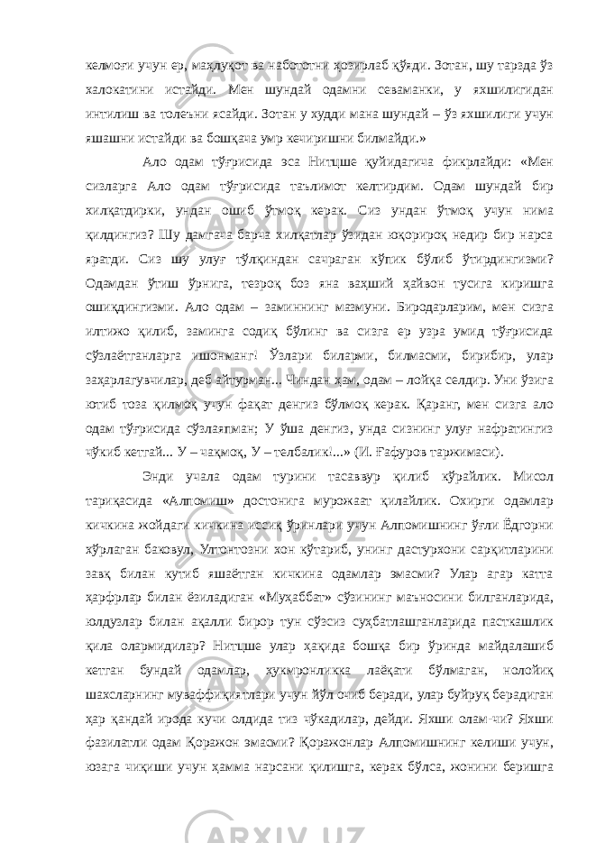 келмоғи учун ер, маҳлуқот ва набототни ҳозирлаб қўяди. Зотан, шу тарзда ўз халокатини истайди. Мен шундай одамни севаманки, у яхшилигидан интилиш ва толеъни ясайди. Зотан у худди мана шундай – ўз яхшилиги учун яшашни истайди ва бошқача умр кечиришни билмайди.» Ало одам тўғрисида эса Нитцше қуйидагича фикрлайди: «Мен сизларга Ало одам тўғрисида таълимот келтирдим. Одам шундай бир хилқатдирки, ундан ошиб ўтмоқ керак. Сиз ундан ўтмоқ учун нима қилдингиз? Шу дамгача барча хилқатлар ўзидан юқорироқ недир бир нарса яратди. Сиз шу улуғ тўлқиндан сачраган кўпик бўлиб ўтирдингизми? Одамдан ўтиш ўрнига, тезроқ боз яна ваҳший ҳайвон тусига киришга ошиқдингизми. Ало одам – заминнинг мазмуни. Биродарларим, мен сизга илтижо қилиб, заминга содиқ бўлинг ва сизга ер узра умид тўғрисида сўзлаётганларга ишонманг! Ўзлари биларми, билмасми, бирибир, улар заҳарлагувчилар, деб айтурман... Чиндан ҳам, одам – лойқа селдир. Уни ўзига ютиб тоза қилмоқ учун фақат денгиз бўлмоқ керак. Қаранг, мен сизга ало одам тўғрисида сўзлаяпман; У ўша денгиз, унда сизнинг улуғ нафратингиз чўкиб кетгай... У – чақмоқ, У – телбалик!...» (И. Ғафуров таржимаси). Энди учала одам турини тасаввур қилиб кўрайлик. Мисол тариқасида «Алпомиш» достонига мурожаат қилайлик. Охирги одамлар кичкина жойдаги кичкина иссиқ ўринлари учун Алпомишнинг ўғли Ёдгорни хўрлаган баковул, Ултонтозни хон кўтариб, унинг дастурхони сарқитларини завқ билан кутиб яшаётган кичкина одамлар эмасми? Улар агар катта ҳарфрлар билан ёзиладиган «Муҳаббат» сўзининг маъносини билганларида, юлдузлар билан ақалли бирор тун сўзсиз суҳбатлашганларида пасткашлик қила олармидилар? Нитцше улар ҳақида бошқа бир ўринда майдалашиб кетган бундай одамлар, ҳукмронликка лаёқати бўлмаган, нолойиқ шахсларнинг муваффиқиятлари учун йўл очиб беради, улар буйруқ берадиган ҳар қандай ирода кучи олдида тиз чўкадилар, дейди. Яхши олам-чи? Яхши фазилатли одам Қоражон эмасми? Қоражонлар Алпомишнинг келиши учун, юзага чиқиши учун ҳамма нарсани қилишга, керак бўлса, жонини беришга 