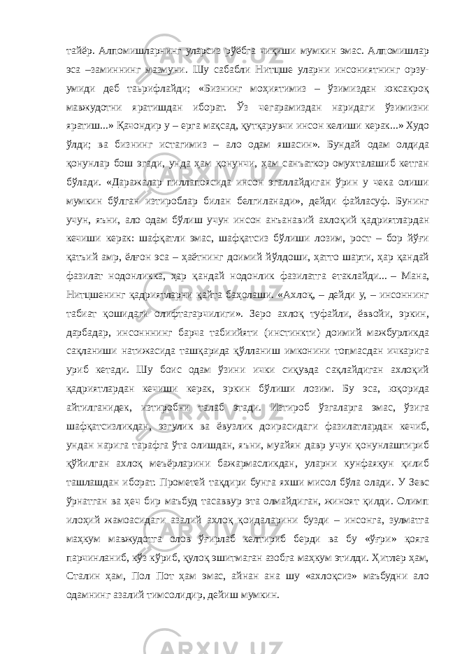 тайёр. Алпомишларнинг уларсиз рўёбга чиқиши мумкин эмас. Алпомишлар эса –заминнинг мазмуни. Шу сабабли Нитцше уларни инсониятнинг орзу- умиди деб таьрифлайди; «Бизнинг моҳиятимиз – ўзимиздан юксакроқ мавжудотни яратишдан иборат. Ўз чегарамиздан наридаги ўзимизни яратиш...» Қачондир у – ерга мақсад, қутқарувчи инсон келиши керак...» Худо ўлди; ва бизнинг истагимиз – ало одам яшасин». Бундай одам олдида қонунлар бош эгади, унда ҳам қонунчи, ҳам санъаткор омухталашиб кетган бўлади. «Даражалар пиллапоясида инсон эгаллайдиган ўрин у чека олиши мумкин бўлган изтироблар билан белгиланади», дейди файласуф. Бунинг учун, яъни, ало одам бўлиш учун инсон анъанавий ахлоқий қадриятлардан кечиши керак: шафқатли эмас, шафқатсиз бўлиши лозим, рост – бор йўғи қатъий амр, ёлғон эса – ҳаётнинг доимий йўлдоши, ҳатто шарти, ҳар қандай фазилат нодонликка, ҳар қандай нодонлик фазилатга етаклайди...   – Мана, Нитцшенинг қадриятларни қайта баҳолаши. «Ахлоқ, – дейди у, – инсоннинг табиат қошидаги олифтагарчилиги». Зеро ахлоқ туфайли, ёввойи, эркин, дарбадар, инсонннинг барча табиийяти (инстинкти) доимий мажбурликда сақланиши натижасида ташқарида қўлланиш имконини топмасдан ичкарига уриб кетади. Шу боис одам ўзини ички сиқувда сақлайдиган ахлоқий қадриятлардан кечиши керак, эркин бўлиши лозим. Бу эса, юқорида айтилганидек, изтиробни талаб этади. Изтироб ўзгаларга эмас, ўзига шафқатсизликдан, эзгулик ва ёвузлик доирасидаги фазилатлардан кечиб, ундан нарига тарафга ўта олишдан, яъни, муайян давр учун қонунлаштириб қўйилган ахлоқ меъёрларини бажармасликдан, уларни кунфаякун қилиб ташлашдан иборат. Прометей тақдири бунга яхши мисол бўла олади. У Зевс ўрнатган ва ҳеч бир маъбуд тасаввур эта олмайдиган, жиноят қилди. Олимп илоҳий жамоасидаги азалий ахлоқ қоидаларини бузди – инсонга, зулматга маҳкум мавжудотга олов ўғирлаб келтириб берди ва бу «ўғри» қояга парчинланиб, кўз кўриб, қулоқ эшитмаган азобга маҳкум этилди. Ҳитлер ҳам, Сталин ҳам, Пол Пот ҳам эмас, айнан ана шу «ахлоқсиз» маъбудни ало одамнинг азалий тимсолидир, дейиш мумкин. 