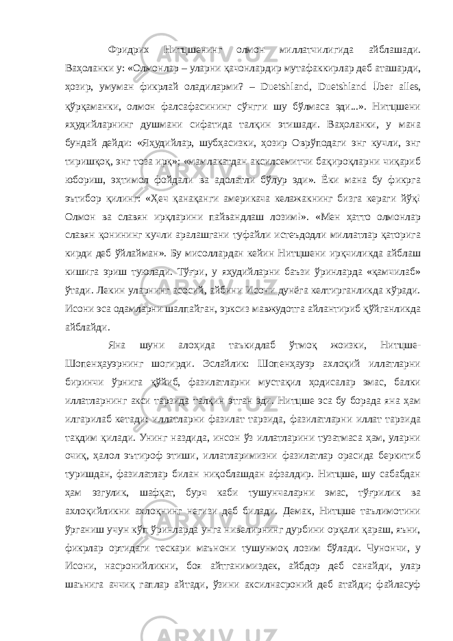 Фридрих Нитцшенинг олмон миллатчилигида айблашади. Ваҳоланки у: «Олмонлар – уларни қачонлардир мутафаккирлар деб аташарди, ҳозир, умуман фикрлай оладиларми? – Duetshland, Duetshland Ü ber alles, қўрқаманки, олмон фалсафасининг сўнгги шу бўлмаса эди...». Нитцшени яҳудийларнинг душмани сифатида талқин этишади. Ваҳоланки, у мана бундай дейди: «Яҳудийлар, шубҳасизки, ҳозир Оврўподаги энг кучли, энг тиришқоқ, энг тоза ирқ»; «мамлакатдан аксилсемитчи бақироқларни чиқариб юбориш, эҳтимол фойдали ва адолатли бўлур эди». Ёки мана бу фикрга эътибор қилинг: «Ҳеч қанақанги америкача келажакнинг бизга кераги йўқ! Олмон ва славян ирқларини пайвандлаш лозим!». «Мен ҳатто олмонлар славян қонининг кучли аралашгани туфайли истеъдодли миллатлар қаторига кирди деб ўйлайман». Бу мисоллардан кейин Нитцшени ирқчиликда айблаш кишига эриш туюлади. Тўғри, у яҳудийларни баъзи ўринларда «қамчилаб» ўтади. Лекин уларнинг асосий, айбини Исони дунёга келтирганликда кўради. Исони эса одамларни шалпайган, эрксиз мавжудотга айлантириб қўйганликда айблайди. Яна шуни алоҳида таъкидлаб ўтмоқ жоизки, Нитцше- Шопенҳауэрнинг шогирди. Эслайлик: Шопенҳауэр ахлоқий иллатларни биринчи ўрнига қўйиб, фазилатларни мустақил ҳодисалар эмас, балки иллатларнинг акси тарзида талқин этган эди. Нитцше эса бу борада яна ҳам илгарилаб кетади: иллатларни фазилат тарзида, фазилатларни иллат тарзида тақдим қилади. Унинг наздида, инсон ўз иллатларини тузатмаса ҳам, уларни очиқ, ҳалол эътироф этиши, иллатларимизни фазилатлар орасида беркитиб туришдан, фазилатлар билан ниқоблашдан афзалдир. Нитцше, шу сабабдан ҳам эзгулик, шафқат, бурч каби тушунчаларни эмас, тўғрилик ва ахлоқийликни ахлоқнинг негизи деб билади. Демак, Нитцше таълимотини ўрганиш учун кўп ўринларда унга нивелирнинг дурбини орқали қараш, яъни, фикрлар ортидаги тескари маънони тушунмоқ лозим бўлади. Чунончи, у Исони, насронийликни, боя айтганимиздек, айбдор деб санайди, улар шаънига аччиқ гаплар айтади, ўзини аксилнасроний деб атайди; файласуф 