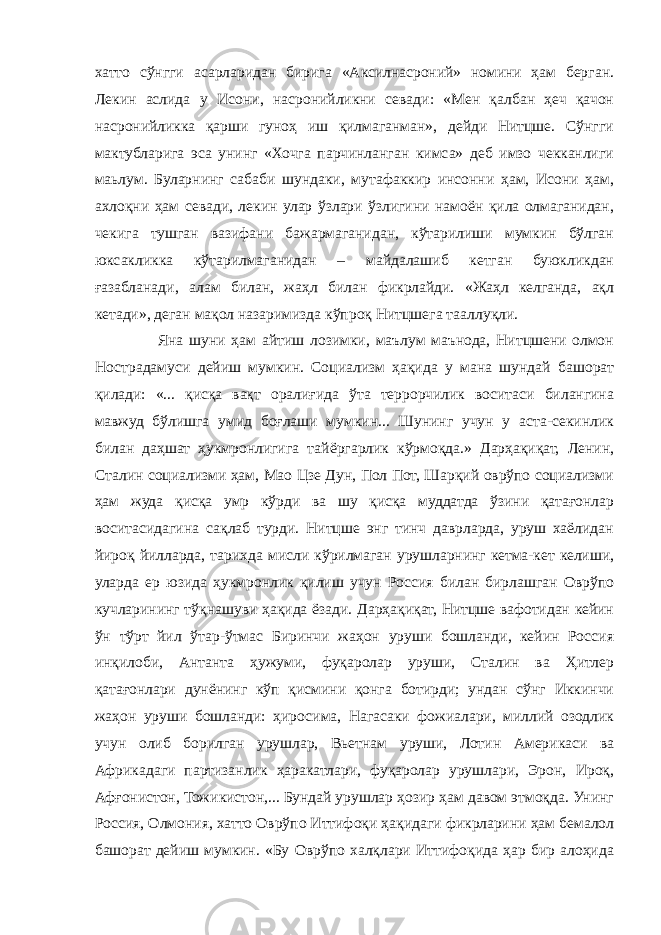 хатто сўнгги асарларидан бирига «Аксилнасроний» номини ҳам берган. Лекин аслида у Исони, насронийликни севади: «Мен қалбан ҳеч қачон насронийликка қарши гуноҳ иш қилмаганман», дейди Нитцше. Сўнгги мактубларига эса унинг «Хочга парчинланган кимса» деб имзо чекканлиги маьлум. Буларнинг сабаби шундаки, мутафаккир инсонни ҳам, Исони ҳам, ахлоқни ҳам севади, лекин улар ўзлари ўзлигини намоён қила олмаганидан, чекига тушган вазифани бажармаганидан, кўтарилиши мумкин бўлган юксакликка кўтарилмаганидан – майдалашиб кетган буюкликдан ғазабланади, алам билан, жаҳл билан фикрлайди. «Жаҳл келганда, ақл кетади», деган мақол назаримизда кўпроқ Нитцшега тааллуқли. Яна шуни ҳам айтиш лозимки, маълум маънода, Нитцшени олмон Нострадамуси дейиш мумкин. Социализм ҳақида у мана шундай башорат қилади: «... қисқа вақт оралиғида ўта террорчилик воситаси билангина мавжуд бўлишга умид боғлаши мумкин... Шунинг учун у аста-секинлик билан даҳшат ҳукмронлигига тайёргарлик кўрмоқда.» Дарҳақиқат, Ленин, Сталин социализми ҳам, Мао Цзе Дун, Пол Пот, Шарқий оврўпо социализми ҳам жуда қисқа умр кўрди ва шу қисқа муддатда ўзини қатағонлар воситасидагина сақлаб турди. Нитцше энг тинч даврларда, уруш хаёлидан йироқ йилларда, тарихда мисли кўрилмаган урушларнинг кетма-кет келиши, уларда ер юзида ҳукмронлик қилиш учун Россия билан бирлашган Оврўпо кучларининг тўқнашуви ҳақида ёзади. Дарҳақиқат, Нитцше вафотидан кейин ўн тўрт йил ўтар-ўтмас Биринчи жаҳон уруши бошланди, кейин Россия инқилоби, Антанта ҳужуми, фуқаролар уруши, Сталин ва Ҳитлер қатағонлари дунёнинг кўп қисмини қонга ботирди; ундан сўнг Иккинчи жаҳон уруши бошланди: ҳиросима, Нагасаки фожиалари, миллий озодлик учун олиб борилган урушлар, Вьетнам уруши, Лотин Америкаси ва Африкадаги партизанлик ҳаракатлари, фуқаролар урушлари, Эрон, Ироқ, Афғонистон, Тожикистон,... Бундай урушлар ҳозир ҳам давом этмоқда. Унинг Россия, Олмония, хатто Оврўпо Иттифоқи ҳақидаги фикрларини ҳам бемалол башорат дейиш мумкин. «Бу Оврўпо халқлари Иттифоқида ҳар бир алоҳида 