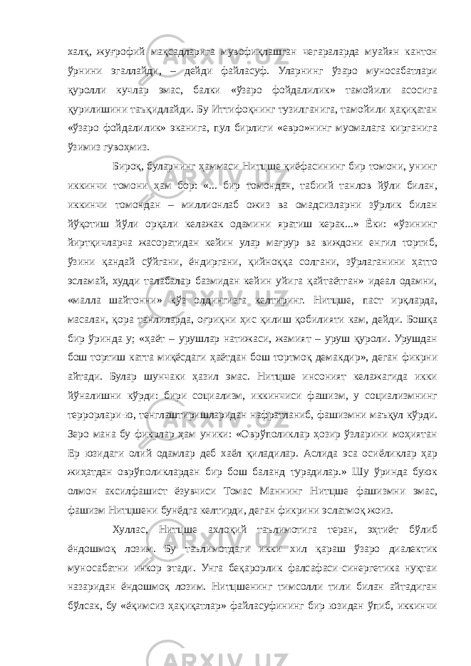 халқ, жуғрофий мақсадларига мувофиқлашган чегараларда муайян кантон ўрнини эгаллайди, – дейди файласуф. Уларнинг ўзаро муносабатлари қуролли кучлар эмас, балки «ўзаро фойдалилик» тамойили асосига қурилишини таъқидлайди. Бу Иттифоқнинг тузилганига, тамойили ҳақиқатан «ўзаро фойдалилик» эканига, пул бирлиги «евро»нинг муомалага кирганига ўзимиз гувоҳмиз. Бироқ, буларнинг ҳаммаси Нитцше қиёфасининг бир томони, унинг иккинчи томони ҳам бор: «... бир томондан, табиий танлов йўли билан, иккинчи томондан – миллионлаб ожиз ва омадсизларни зўрлик билан йўқотиш йўли орқали келажак одамини яратиш керак...» Ёки: «ўзининг йиртқичларча жасоратидан кейин улар мағрур ва виждони енгил тортиб, ўзини қандай сўйгани, ёндиргани, қийноққа солгани, зўрлаганини ҳатто эсламай, худди талабалар базмидан кейин уйига қайтаётган» идеал одамни, «малла шайтонни» кўз олдингизга келтиринг. Нитцше, паст ирқларда, масалан, қора танлиларда, оғриқни ҳис қилиш қобилияти кам, дейди. Бошқа бир ўринда у; «ҳаёт – урушлар натижаси, жамият – уруш қуроли. Урушдан бош тортиш катта миқёсдаги ҳаётдан бош тортмоқ демакдир», деган фикрни айтади. Булар шунчаки ҳазил эмас. Нитцше инсоният келажагида икки йўналишни кўрди: бири социализм, иккинчиси фашизм, у социализмнинг террорлари-ю, тенглаштиришларидан нафратланиб, фашизмни маъқул кўрди. Зеро мана бу фикрлар ҳам уники: «Оврўполиклар ҳозир ўзларини моҳиятан Ер юзидаги олий одамлар деб хаёл қиладилар. Аслида эса осиёликлар ҳар жиҳатдан оврўполиклардан бир бош баланд турадилар.» Шу ўринда буюк олмон аксилфашист ёзувчиси Томас Маннинг Нитцше фашизмни эмас, фашизм Нитцшени бунёдга келтирди, деган фикрини эслатмоқ жоиз. Хуллас, Нитцше ахлоқий таълимотига теран, эҳтиёт бўлиб ёндошмоқ лозим. Бу таълимотдаги икки хил қараш ўзаро диалектик муносабатни инкор этади. Унга беқарорлик фалсафаси-синергетика нуқтаи назаридан ёндошмоқ лозим. Нитцшенинг тимсолли тили билан айтадиган бўлсак, бу «ёқимсиз ҳақиқатлар» файласуфининг бир юзидан ўпиб, иккинчи 