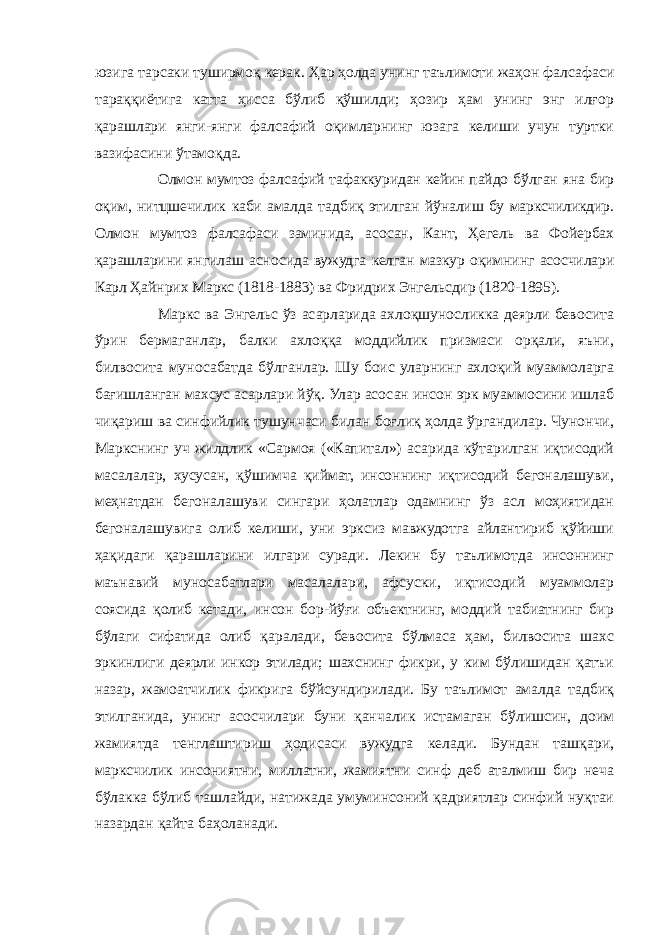 юзига тарсаки туширмоқ керак. Ҳар ҳолда унинг таълимоти жаҳон фалсафаси тараққиётига катта ҳисса бўлиб қўшилди; ҳозир ҳам унинг энг илғор қарашлари янги-янги фалсафий оқимларнинг юзага келиши учун туртки вазифасини ўтамоқда. Олмон мумтоз фалсафий тафаккуридан кейин пайдо бўлган яна бир оқим, нитцшечилик каби амалда тадбиқ этилган йўналиш бу марксчиликдир. Олмон мумтоз фалсафаси заминида, асосан, Кант, Ҳегель ва Фойербах қарашларини янгилаш асносида вужудга келган мазкур оқимнинг асосчилари Карл Ҳайнрих Маркс (1818-1883) ва Фридрих Энгельсдир (1820-1895). Маркс ва Энгельс ўз асарларида ахлоқшуносликка деярли бевосита ўрин бермаганлар, балки ахлоққа моддийлик призмаси орқали, яъни, билвосита муносабатда бўлганлар. Шу боис уларнинг ахлоқий муаммоларга бағишланган махсус асарлари йўқ. Улар асосан инсон эрк муаммосини ишлаб чиқариш ва синфийлик тушунчаси билан боғлиқ ҳолда ўргандилар. Чунончи, Маркснинг уч жилдлик «Сармоя («Капитал») асарида кўтарилган иқтисодий масалалар, хусусан, қўшимча қиймат, инсоннинг иқтисодий бегоналашуви, меҳнатдан бегоналашуви сингари ҳолатлар одамнинг ўз асл моҳиятидан бегоналашувига олиб келиши, уни эрксиз мавжудотга айлантириб қўйиши ҳақидаги қарашларини илгари суради. Лекин бу таълимотда инсоннинг маънавий муносабатлари масалалари, афсуски, иқтисодий муаммолар соясида қолиб кетади, инсон бор-йўғи объектнинг, моддий табиатнинг бир бўлаги сифатида олиб қаралади, бевосита бўлмаса ҳам, билвосита шахс эркинлиги деярли инкор этилади; шахснинг фикри, у ким бўлишидан қатъи назар, жамоатчилик фикрига бўйсундирилади. Бу таълимот амалда тадбиқ этилганида, унинг асосчилари буни қанчалик истамаган бўлишсин, доим жамиятда тенглаштириш ҳодисаси вужудга келади. Бундан ташқари, марксчилик инсониятни, миллатни, жамиятни синф деб аталмиш бир неча бўлакка бўлиб ташлайди, натижада умуминсоний қадриятлар синфий нуқтаи назардан қайта баҳоланади. 