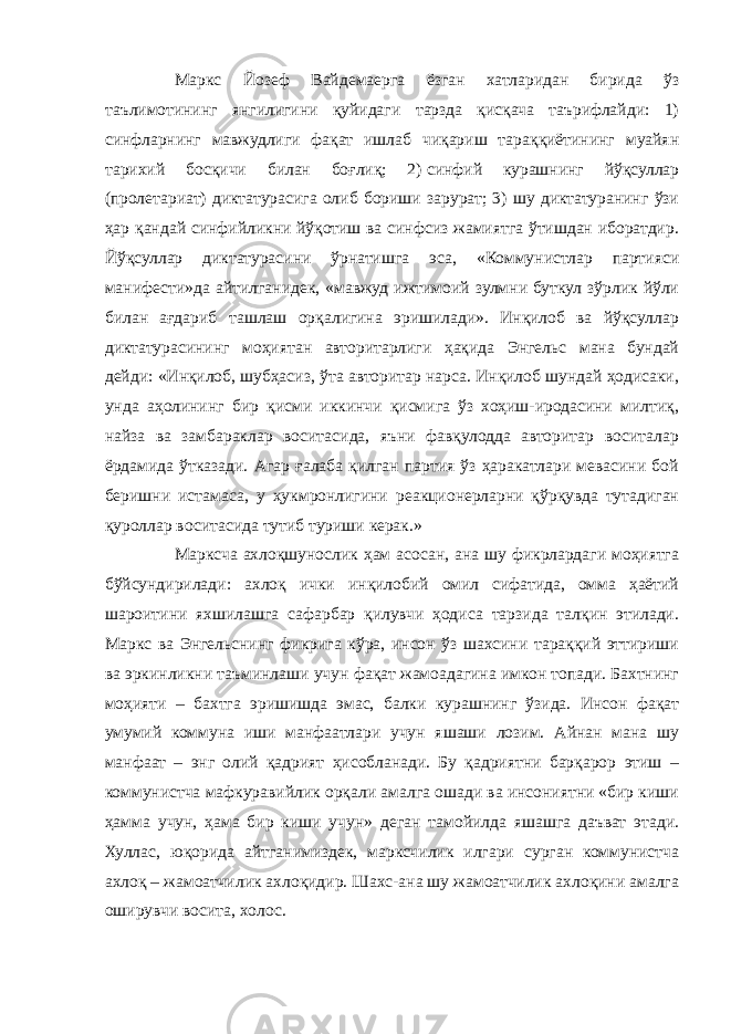 Маркс Йозеф Вайдемаерга ёзган хатларидан бирида ўз таълимотининг янгилигини қуйидаги тарзда қисқача таърифлайди: 1) синфларнинг мавжудлиги фақат ишлаб чиқариш тараққиётининг муайян тарихий босқичи билан боғлиқ; 2)   синфий курашнинг йўқсуллар (пролетариат) диктатурасига олиб бориши зарурат; 3) шу диктатуранинг ўзи ҳар қандай синфийликни йўқотиш ва синфсиз жамиятга ўтишдан иборатдир. Йўқсуллар диктатурасини ўрнатишга эса, «Коммунистлар партияси манифести»да айтилганидек, «мавжуд ижтимоий зулмни буткул зўрлик йўли билан ағдариб ташлаш орқалигина эришилади». Инқилоб ва йўқсуллар диктатурасининг моҳиятан авторитарлиги ҳақида Энгельс мана бундай дейди: «Инқилоб, шубҳасиз, ўта авторитар нарса. Инқилоб шундай ҳодисаки, унда аҳолининг бир қисми иккинчи қисмига ўз хоҳиш-иродасини милтиқ, найза ва замбараклар воситасида, яъни фавқулодда авторитар воситалар ёрдамида ўтказади. Агар ғалаба қилган партия ўз ҳаракатлари мевасини бой беришни истамаса, у ҳукмронлигини реакционерларни қўрқувда тутадиган қуроллар воситасида тутиб туриши керак.» Марксча ахлоқшунослик ҳам асосан, ана шу фикрлардаги моҳиятга бўйсундирилади: ахлоқ ички инқилобий омил сифатида, омма ҳаётий шароитини яхшилашга сафарбар қилувчи ҳодиса тарзида талқин этилади. Маркс ва Энгельснинг фикрига кўра, инсон ўз шахсини тараққий эттириши ва эркинликни таъминлаши учун фақат жамоадагина имкон топади. Бахтнинг моҳияти – бахтга эришишда эмас, балки курашнинг ўзида. Инсон фақат умумий коммуна иши манфаатлари учун яшаши лозим. Айнан мана шу манфаат – энг олий қадрият ҳисобланади. Бу қадриятни барқарор этиш – коммунистча мафкуравийлик орқали амалга ошади ва инсониятни «бир киши ҳамма учун, ҳама бир киши учун» деган тамойилда яшашга даъват этади. Хуллас, юқорида айтганимиздек, марксчилик илгари сурган коммунистча ахлоқ – жамоатчилик ахлоқидир. Шахс-ана шу жамоатчилик ахлоқини амалга оширувчи восита, холос. 