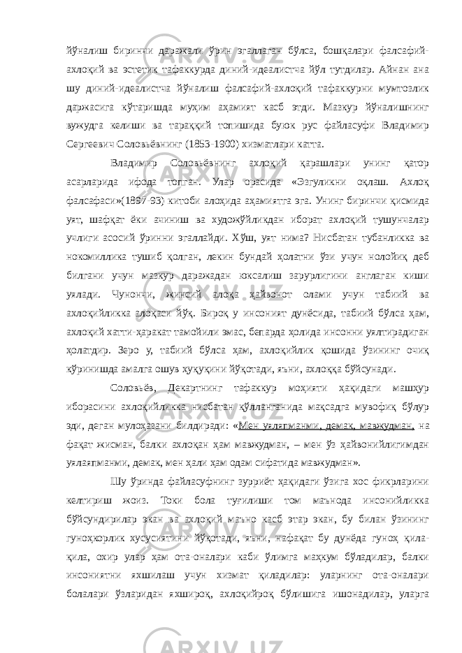 йўналиш биринчи даражали ўрин эгаллаган бўлса, бошқалари фалсафий- ахлоқий ва эстетик тафаккурда диний-идеалистча йўл тутдилар. Айнан ана шу диний-идеалистча йўналиш фалсафий-ахлоқий тафаккурни мумтозлик даржасига кўтаришда муҳим аҳамият касб этди. Мазкур йўналишнинг вужудга келиши ва тараққий топишида буюк рус файласуфи Владимир Сергеевич Соловьёвнинг (1853-1900) хизматлари катта. Владимир Соловьёвнинг ахлоқий қарашлари унинг қатор асарларида ифода топган. Улар орасида «Эзгуликни оқлаш. Ахлоқ фалсафаси»(1897-93) китоби алоҳида аҳамиятга эга. Унинг биринчи қисмида уят, шафқат ёки ачиниш ва художўйликдан иборат ахлоқий тушунчалар учлиги асосий ўринни эгаллайди. Хўш, уят нима? Нисбатан тубанликка ва нокомиллика тушиб қолган, лекин бундай ҳолатни ўзи учун нолойиқ деб билгани учун мазкур даражадан юксалиш зарурлигини англаган киши уялади. Чунончи, жинсий алоқа ҳайвонот олами учун табиий ва ахлоқийликка алоқаси йўқ. Бироқ у инсоният дунёсида, табиий бўлса ҳам, ахлоқий хатти-ҳаракат тамойили эмас, бепарда ҳолида инсонни уялтирадиган ҳолатдир. Зеро у, табиий бўлса ҳам, ахлоқийлик қошида ўзининг очиқ кўринишда амалга ошув ҳуқуқини йўқотади, яъни, ахлоққа бўйсунади. Соловьёв, Декартнинг тафаккур моҳияти ҳақидаги машҳур иборасини ахлоқийликка нисбатан қўлланганида мақсадга мувофиқ бўлур эди, деган мулоҳазани билдиради: « Мен уяляпманми, демак, мавжудман, на фақат жисман, балки ахлоқан ҳам мавжудман, – мен ўз ҳайвонийлигимдан уялаяпманми, демак, мен ҳали ҳам одам сифатида мавжудман». Шу ўринда файласуфнинг зурриёт ҳақидаги ўзига хос фикрларини келтириш жоиз. Токи бола туғилиши том маънода инсонийликка бўйсундирилар экан ва ахлоқий маъно касб этар экан, бу билан ўзининг гуноҳкорлик хусусиятини йўқотади, яъни, нафақат бу дунёда гуноҳ қила- қила, охир улар ҳам ота-оналари каби ўлимга маҳкум бўладилар, балки инсониятни яхшилаш учун хизмат қиладилар: уларнинг ота-оналари болалари ўзларидан яхшироқ, ахлоқийроқ бўлишига ишонадилар, уларга 