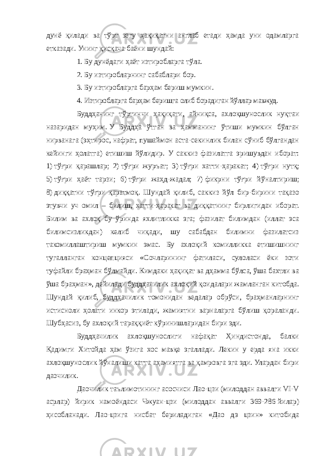 дунё қилади ва тўрт эзгу ҳақиқатни англаб етади ҳамда уни одамларга етказади. Унинг қисқача баёни шундай: 1.   Бу дунёдаги ҳаёт изтиробларга тўла. 2.   Бу изтиробларнинг сабаблари бор. 3.   Бу изтиробларга барҳам бериш мумкин. 4.   Изтиробларга барҳам беришга олиб борадиган йўллар мавжуд. Буддҳанинг тўртинчи ҳақиқати, айниқса, ахлоқшунослик нуқтаи назаридан муҳим.   У Буддҳа ўтган ва ҳамманинг ўтиши мумкин бўлган нирванага (эҳтирос, нафрат, пушаймон аста-секинлик билан сўниб бўлгандан кейинги ҳолатга) етишиш йўлидир. У саккиз фазилатга эришувдан иборат: 1)   тўғри қарашлар; 2)   тўғри журъат; 3)   тўғри хатти-ҳаракат; 4)   тўғри нутқ; 5)   тўғри ҳаёт тарзи; 6)   тўғри жаҳд-жадал; 7)   фикрни тўғри йўналтириш; 8)   диққатни тўғри қаратмоқ. Шундай қилиб, саккиз йўл бир-бирини тақазо этувчи уч омил – билиш, хатти-ҳаракат ва диққатнинг бирлигидан иборат. Билим ва ахлоқ бу ўринда яхлитликка эга; фазилат билимдан (иллат эса билимсизликдан) келиб чиқади, шу сабабдан билимни фазилатсиз такомиллаштириш мумкин эмас. Бу ахлоқий комилликка етишишнинг тугалланган концепцияси «Сочларининг фатиласи, сулоласи ёки зоти туфайли браҳман бўлмайди. Кимдаки ҳақиқат ва дҳамма бўлса, ўша бахтли ва ўша браҳман», дейилади буддҳачилик ахлоқий қоидалари жамланган китобда. Шундай қилиб, буддҳачилик томонидан ведалар обрўси, браҳманларнинг истисноли ҳолати инкор этилади, жамиятни варналарга бўлиш қораланди. Шубҳасиз, бу ахлоқий тараққиёт кўринишларидан бири эди. Буддҳачилик ахлоқшунослиги нафақат Ҳиндистонда, балки Қадимги Хитойда ҳам ўзига хос мавқе эгаллади. Лекин у ерда яна икки ахлоқшунослик йўналиши катта аҳамиятга ва қамровга эга эди. Улардан бири даочилик. Даочилик таълимотининг асосчиси Лао-цзи (милоддан аввалги VI-V асрлар) йирик намоёндаси Чжуан-цзи (милоддан аввалги 369-286   йилар) ҳисобланади. Лао-цзига нисбат бериладиган «Дао дэ цзин» китобида 