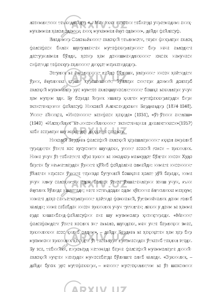 лозимлигини таъкидлайди: «... Мен икки нарсани табиатда учратмадим: аниқ- мукаммал ҳалол одамни, аниқ-мукаммал ёвуз одамни»,-дейди файласуф. Владимир Соловьёвнинг ахлоқий таълимоти, теран фикрлари ахлоқ фалсафаси билан шуғулланган мутафакирларнинг бир неча авлодига дастуриламал бўлди, ҳозир ҳам донишмандликнинг юксак намунаси сифатида тафаккур аҳлининг диққат марказидадир. Эзгулик ва ёвузликнинг пайдо бўлиши, уларнинг инсон ҳаётидаги ўрни, ёвузликка қарши курашишнинг йўллари сингари доимий долзарб ахлоқий муаммолар рус мумтоз ахлоқшунослигининг бошқа вакиллари учун ҳам муҳим эди. Бу борада йирик ишлар қилган мутафаккирлардан бири экзистенциячи файласуф Николай Александрович Бердяевдир (1874-1948). Унинг айниқса, «Инсоннинг вазифаси ҳақида» (1931), «ўз-ўзини англаш» (1949) «Илоҳийлик ва инсонийликнинг экзистенциал диалектикаси»(1952) каби асарлари шу жиҳатдан диққатга сазовор. Николай Бердяев фалсафий-ахлоқий қарашларининг яққол ажралиб турадиган ўзига хос хусусияти шундаки, унинг асосий ғояси – эркинлик. Нима учун ўз табиатига кўра эркин ва ижодкор мавжудот бўлган инсон Худо берган бу неъматлардан ўрнига қўйиб фойдалана олмайди: нимага инсоннинг ўйлаган нарсаси ўрнига тарихда бутунлай бошқача ҳолат рўй беради, нима учун илму салоҳиятни одам боласи ўзига ўхшаганларни эзиш учун, яъни ёвузлик йўлида ишлатади; нега истеъдодли одам кўпинча ёлғизликка маҳкум; нимага даҳо санъаткорларнинг ҳаётида фожиавий, ўртамиёналик доим ғолиб келади; нима сабабдан инсон эркинлик учун туғилган; лекин у доим ва ҳамма ерда кишанбанд-файласуфни ана шу муаммолар қизиқтиради. «Менинг фалсафамдаги ўзига хослик энг аввало, шундаки, мен унга борлиқни эмас, эркинликни асос қилиб олдим», – дейди Бердяев ва ҳақиқатан ҳам ҳар бир муаммони эркинлик ҳақидги ўз тасаввури призмасидан ўтказиб таҳлил этади. Бу эса, табиийки, пировард натижада барча фалсафий муаммоларга диний- ахлоқий нуқтаи назардан муносабатда бўлишга олиб келади. «Эркинлик, – дейди буюк рус мутафаккири,   – менинг мустақиллигим ва ўз шахсимни 