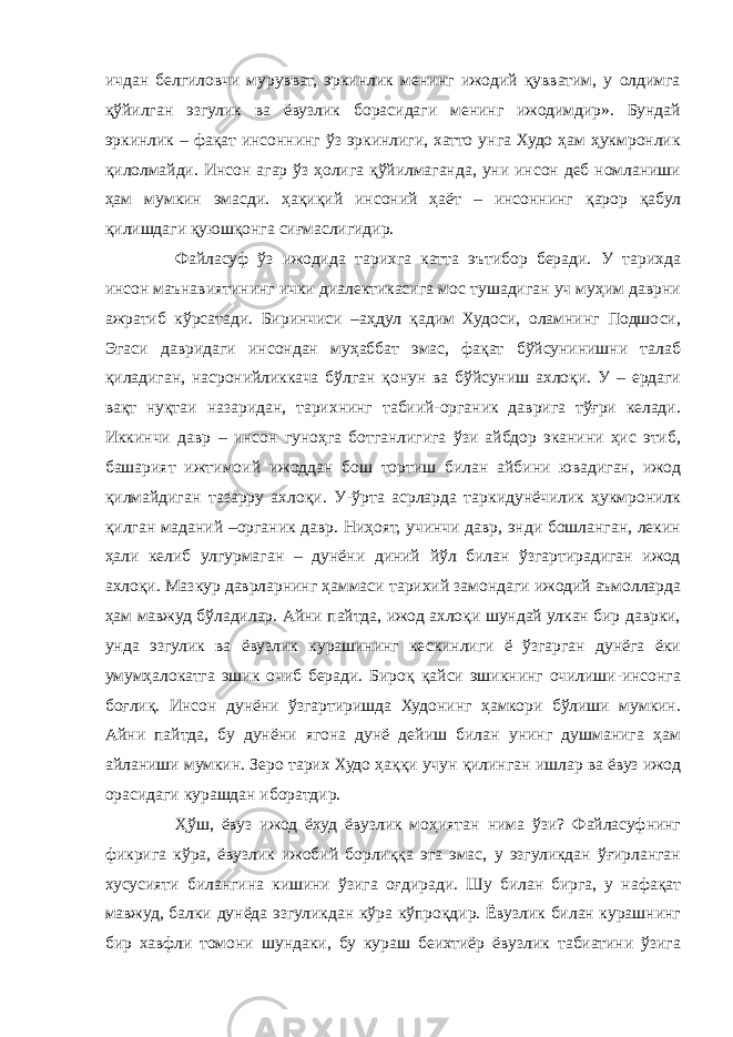 ичдан белгиловчи мурувват, эркинлик менинг ижодий қувватим, у олдимга қўйилган эзгулик ва ёвузлик борасидаги менинг ижодимдир». Бундай эркинлик – фақат инсоннинг ўз эркинлиги, хатто унга Худо ҳам ҳукмронлик қилолмайди. Инсон агар ўз ҳолига қўйилмаганда, уни инсон деб номланиши ҳам мумкин эмасди. ҳақиқий инсоний ҳаёт – инсоннинг қарор қабул қилишдаги қуюшқонга сиғмаслигидир. Файласуф ўз ижодида тарихга катта эътибор беради. У тарихда инсон маънавиятининг ички диалектикасига мос тушадиган уч муҳим даврни ажратиб кўрсатади. Биринчиси –аҳдул қадим Худоси, оламнинг Подшоси, Эгаси давридаги инсондан муҳаббат эмас, фақат бўйсунинишни талаб қиладиган, насронийликкача бўлган қонун ва бўйсуниш ахлоқи. У – ердаги вақт нуқтаи назаридан, тарихнинг табиий-органик даврига тўғри келади. Иккинчи давр – инсон гуноҳга ботганлигига ўзи айбдор эканини ҳис этиб, башарият ижтимоий ижоддан бош тортиш билан айбини ювадиган, ижод қилмайдиган тазарру ахлоқи. У-ўрта асрларда таркидунёчилик ҳукмронилк қилган маданий –органик давр. Ниҳоят, учинчи давр, энди бошланган, лекин ҳали келиб улгурмаган – дунёни диний йўл билан ўзгартирадиган ижод ахлоқи. Мазкур даврларнинг ҳаммаси тарихий замондаги ижодий аъмолларда ҳам мавжуд бўладилар. Айни пайтда, ижод ахлоқи шундай улкан бир даврки, унда эзгулик ва ёвузлик курашининг кескинлиги ё ўзгарган дунёга ёки умумҳалокатга эшик очиб беради. Бироқ қайси эшикнинг очилиши-инсонга боғлиқ. Инсон дунёни ўзгартиришда Худонинг ҳамкори бўлиши мумкин. Айни пайтда, бу дунёни ягона дунё дейиш билан унинг душманига ҳам айланиши мумкин. Зеро тарих Худо ҳаққи учун қилинган ишлар ва ёвуз ижод орасидаги курашдан иборатдир. Ҳўш, ёвуз ижод ёхуд ёвузлик моҳиятан нима ўзи? Файласуфнинг фикрига кўра, ёвузлик ижобий борлиққа эга эмас, у эзгуликдан ўғирланган хусусияти билангина кишини ўзига оғдиради. Шу билан бирга, у нафақат мавжуд, балки дунёда эзгуликдан кўра кўпроқдир. Ёвузлик билан курашнинг бир хавфли томони шундаки, бу кураш беихтиёр ёвузлик табиатини ўзига 