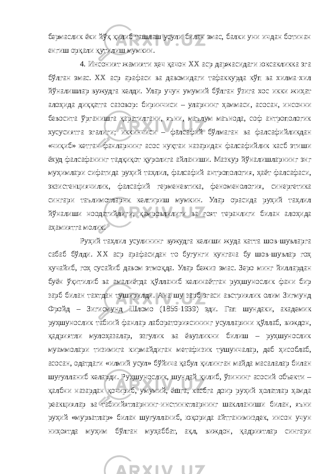 бермаслик ёки йўқ қилиб ташлаш усули билан эмас, балки уни ичдан ботинан енгиш орқали қутилиш мумкин. 4. Инсоният жамияти ҳеч қачон XX аср даржасидаги юксакликка эга бўлган эмас. ХХ аср арафаси ва давомидаги тафаккурда кўп ва хилма-хил йўналишлар вужудга келди. Улар учун умумий бўлган ўзига хос икки жиҳат алоҳида диққатга сазовор: биринчиси – уларнинг ҳаммаси, асосан, инсонни бевосита ўрганишга қаратилгани, яъни, маълум маънода, соф антропологик хусусиятга эгалиги; иккинчиси – фалсафий бўлмаган ва фалсафийликдан «чиқиб» кетган фанларнинг асос нуқтаи назаридан фалсафийлик касб этиши ёхуд фалсафанинг тадқиқот қуролига айланиши. Мазкур йўналишларнинг энг муҳимлари сифатида руҳий таҳлил, фалсафий антропология, ҳаёт фалсафаси, экзистенциячилик, фалсафий герменевтика, феноменология, синергетика сингари таълимотларни келтириш мумкин. Улар орасида руҳий таҳлил йўналиши ноодатийлиги, қамровлилиги ва ғоят теранлиги билан алоҳида аҳамиятга молик. Руҳий таҳлил усулининг вужудга келиши жуда катта шов-шувларга сабаб бўлди. ХХ аср арафасидан то бугунги кунгача бу шов-шувлар гоҳ кучайиб, гоҳ сусайиб давом этмоқда. Улар бежиз эмас. Зеро минг йиллардан буён ўқитилиб ва амалиётда қўлланиб келинаётган руҳшунослик фани бир зарб билан тахтдан туширилди. Ана шу зарб эгаси австриялик олим Зигмунд Фройд – Зигисмунд Шломо (1856-1939) эди. Гап шундаки, академик руҳшунослик табиий фанлар лабораториясининг усулларини қўллаб, виждон, қадриятли мулоҳазалар, эзгулик ва ёвузликни билиш – руҳшунослик муаммолари тизимига кирмайдиган метафизик тушунчалар, деб ҳисоблаб, асосан, одатдаги «илмий усул» бўйича қабул қилинган майда масалалар билан шуғулланиб келарди. Руҳшунослик, шундай қилиб, ўзининг асосий объекти – қалбни назардан қочириб, умумий, ёшга, касбга доир руҳий ҳолатлар ҳамда реакциялар ва табиийятларнинг-инстинктларнинг шаклланиши билан, яъни руҳий «мурватлар» билан шуғулланиб, юқорида айтганимиздек, инсон учун ниҳоятда муҳим бўлган муҳаббат, ақл, виждон, қадриятлар сингари 