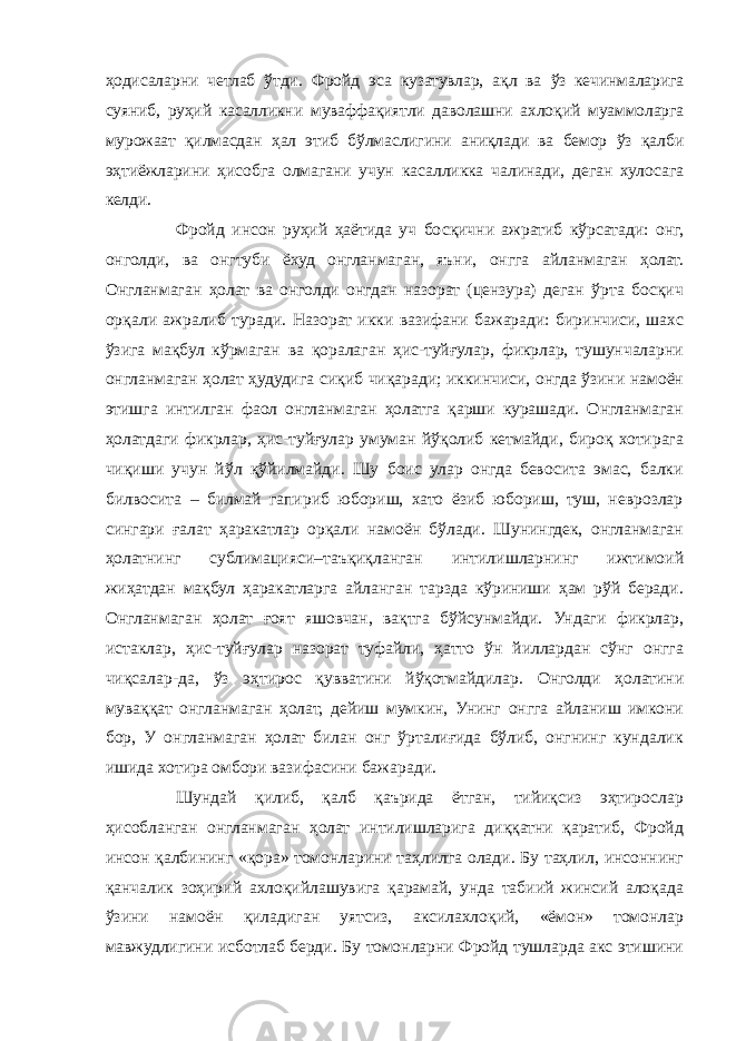 ҳодисаларни четлаб ўтди. Фройд эса кузатувлар, ақл ва ўз кечинмаларига суяниб, руҳий касалликни муваффақиятли даволашни ахлоқий муаммоларга мурожаат қилмасдан ҳал этиб бўлмаслигини аниқлади ва бемор ўз қалби эҳтиёжларини ҳисобга олмагани учун касалликка чалинади, деган хулосага келди. Фройд инсон руҳий ҳаётида уч босқични ажратиб кўрсатади: онг, онголди, ва онгтуби ёхуд онгланмаган, яъни, онгга айланмаган ҳолат. Онгланмаган ҳолат ва онголди онгдан назорат (цензура) деган ўрта босқич орқали ажралиб туради. Назорат икки вазифани бажаради: биринчиси, шахс ўзига мақбул кўрмаган ва қоралаган ҳис-туйғулар, фикрлар, тушунчаларни онгланмаган ҳолат ҳудудига сиқиб чиқаради; иккинчиси, онгда ўзини намоён этишга интилган фаол онгланмаган ҳолатга қарши курашади. Онгланмаган ҳолатдаги фикрлар, ҳис-туйғулар умуман йўқолиб кетмайди, бироқ хотирага чиқиши учун йўл қўйилмайди. Шу боис улар онгда бевосита эмас, балки билвосита – билмай гапириб юбориш, хато ёзиб юбориш, туш, неврозлар сингари ғалат ҳаракатлар орқали намоён бўлади. Шунингдек, онгланмаган ҳолатнинг сублимацияси–таъқиқланган интилишларнинг ижтимоий жиҳатдан мақбул ҳаракатларга айланган тарзда кўриниши ҳам рўй беради. Онгланмаган ҳолат ғоят яшовчан, вақтга бўйсунмайди. Ундаги фикрлар, истаклар, ҳис-туйғулар назорат туфайли, ҳатто ўн йиллардан сўнг онгга чиқсалар-да, ўз эҳтирос қувватини йўқотмайдилар. Онголди ҳолатини муваққат онгланмаган ҳолат, дейиш мумкин, Унинг онгга айланиш имкони бор, У онгланмаган ҳолат билан онг ўрталиғида бўлиб, онгнинг кундалик ишида хотира омбори вазифасини бажаради. Шундай қилиб, қалб қаърида ётган, тийиқсиз эҳтирослар ҳисобланган онгланмаган ҳолат интилишларига диққатни қаратиб, Фройд инсон қалбининг «қора» томонларини таҳлилга олади. Бу таҳлил, инсоннинг қанчалик зоҳирий ахлоқийлашувига қарамай, унда табиий жинсий алоқада ўзини намоён қиладиган уятсиз, аксилахлоқий, «ёмон» томонлар мавжудлигини исботлаб берди. Бу томонларни Фройд тушларда акс этишини 