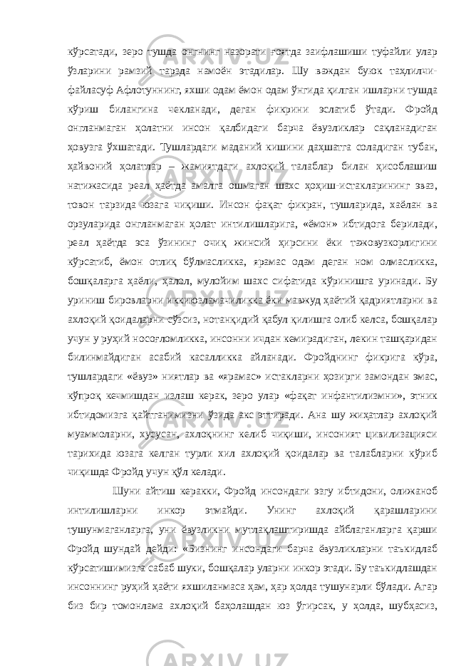 кўрсатади, зеро тушда онгнинг назорати ғоятда заифлашиши туфайли улар ўзларини рамзий тарзда намоён этадилар. Шу важдан буюк таҳлилчи- файласуф Афлотуннинг, яхши одам ёмон одам ўнгида қилган ишларни тушда кўриш билангина чекланади, деган фикрини эслатиб ўтади. Фройд онгланмаган ҳолатни инсон қалбидаги барча ёвузликлар сақланадиган ҳовузга ўхшатади. Тушлардаги маданий кишини даҳшатга соладиган тубан, ҳайвоний ҳолатлар – жамиятдаги ахлоқий талаблар билан ҳисоблашиш натижасида реал ҳаётда амалга ошмаган шахс ҳоҳиш-истакларининг эваз, товон тарзида юзага чиқиши. Инсон фақат фикран, тушларида, хаёлан ва орзуларида онгланмаган ҳолат интилишларига, «ёмон» ибтидога берилади, реал ҳаётда эса ўзининг очиқ жинсий ҳирсини ёки тажовузкорлигини кўрсатиб, ёмон отлиқ бўлмасликка, ярамас одам деган ном олмасликка, бошқаларга ҳаёли, ҳалол, мулойим шахс сифатида кўринишга уринади. Бу уриниш бировларни иккиюзламачиликка ёки мавжуд ҳаётий қадриятларни ва ахлоқий қоидаларни сўзсиз, нотанқидий қабул қилишга олиб келса, бошқалар учун у руҳий носоғломликка, инсонни ичдан кемирадиган, лекин ташқаридан билинмайдиган асабий касалликка айланади. Фройднинг фикрига кўра, тушлардаги «ёвуз» ниятлар ва «ярамас» истакларни ҳозирги замондан эмас, кўпроқ кечмишдан излаш керак, зеро улар «фақат инфантилизмни», этник ибтидомизга қайтганимизни ўзида акс эттиради. Ана шу жиҳатлар ахлоқий муаммоларни, хусусан, ахлоқнинг келиб чиқиши, инсоният цивилизацияси тарихида юзага келган турли хил ахлоқий қоидалар ва талабларни кўриб чиқишда Фройд учун қўл келади. Шуни айтиш керакки, Фройд инсондаги эзгу ибтидони, олижаноб интилишларни инкор этмайди. Унинг ахлоқий қарашларини тушунмаганларга, уни ёвузликни мутлақлаштиришда айблаганларга қарши Фройд шундай дейди: «Бизнинг инсондаги барча ёвузликларни таъкидлаб кўрсатишимизга сабаб шуки, бошқалар уларни инкор этади. Бу таъкидлашдан инсоннинг руҳий ҳаёти яхшиланмаса ҳам, ҳар ҳолда тушунарли бўлади. Агар биз бир томонлама ахлоқий баҳолашдан юз ўгирсак, у ҳолда, шубҳасиз, 