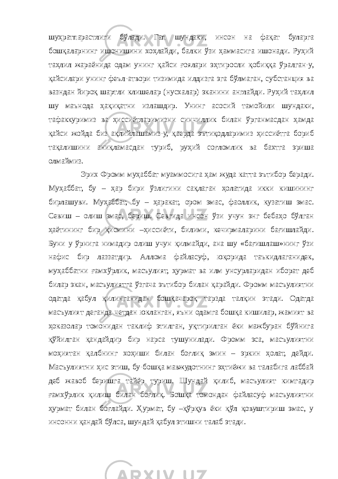 шуҳратпарастлиги бўлади. Гап шундаки, инсон на фақат буларга бошқаларнинг ишонишини хоҳлайди, балки ўзи ҳаммасига ишонади. Руҳий таҳлил жараёнида одам унинг қайси ғоялари эҳтиросли қобиққа ўралган-у, қайсилари унинг феъл-атвори тизимида илдизга эга бўлмаган, субстанция ва вазндан йироқ шартли клишелар (нусхалар) эканини англайди. Руҳий таҳлил шу маънода ҳақиқатни излашдир. Унинг асосий тамойили шундаки, тафаккуримиз ва ҳиссиётларимизни синчиллик билан ўрганмасдан ҳамда қайси жойда биз ақлийлашамиз-у, қаерда эътиқодларимиз ҳиссиётга бориб тақалишини аниқламасдан туриб, руҳий соғломлик ва бахтга эриша олмаймиз. Эрих Фромм муҳаббат муаммосига ҳам жуда катта эътибор беради. Муҳаббат, бу – ҳар бири ўзлигини сақлаган ҳолатида икки кишининг бирлашуви. Муҳаббат, бу – ҳаракат, ором эмас, фаоллик, кузатиш эмас. Севиш – олиш эмас, бериш. Севгида инсон ўзи учун энг бебаҳо бўлган ҳаётининг бир қисмини –ҳиссиёти, билими, кечирмаларини бағишлайди. Буни у ўрнига нимадир олиш учун қилмайди, ана шу «бағишлаш»нинг ўзи нафис бир лаззатдир. Аллома файласуф, юқорида таъкидлаганидек, муҳаббатни ғамхўрлик, масъулият, ҳурмат ва илм унсурларидан иборат деб билар экан, масъулиятга ўзгача эътибор билан қарайди. Фромм масъулиятни одатда қабул қилинганидан бошқачароқ тарзда талқин этади. Одатда масъулият деганда четдан юкланган, яъни одамга бошқа кишилар, жамият ва ҳоказолар томонидан таклиф этилган, уқтирилган ёки мажбуран бўйнига қўйилган қандайдир бир нарса тушунилади. Фромм эса, масъулиятни моҳиятан қалбнинг хоҳиши билан боғлиқ эмин – эркин ҳолат, дейди. Масъулиятни ҳис этиш, бу-бошқа мавжудотнинг эҳтиёжи ва талабига лаббай деб жавоб беришга тайёр туриш. Шундай қилиб, масъулият кимгадир ғамхўрлик қилиш билан боғлиқ. Бошқа томондан файласуф масъулиятни ҳурмат билан боғлайди. Ҳурмат, бу –қўрқув ёки қўл қовуштириш эмас, у инсонни қандай бўлса, шундай қабул этишни талаб этади. 