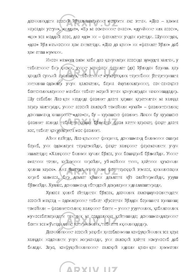 даочиликдаги асосий йўналишларнинг моҳияти акс этган. «Дао – ҳамма нарсадан устун», «илдиз», «Ер ва осмоннинг онаси». «дунёнинг илк асоси», «ци» эса моддий асос, дао «дэ» ни – фазилатни ундан яратади. Шунингдек, «дао» йўл маъносини ҳам англатади. «Дао дэ цзин» ни «фазилат йўли» деб ҳам аташ мумкин. Инсон мавжуд олам каби дао қонунлари асосида вужудга келган, у табиатнинг бир қисми, унинг вазифаси фазилат (дэ) йўлидан бориш. ҳар қандай сунъий аралашув, табиатнинг мувофиқлик тартибини ўзгартиришга интилиш-одамлар учун ҳалокатли, барча ёвузликларнинг, сон-саноқсиз бахтсизликларнинг манбаи табиат жорий этган қонунлардан чекинишдадир. Шу сабабли Лао-цзи наздида фаолият даога қарши қаратилган ва халққа зарар келтиради, унинг асосий ахлоқий тамойили «увэй» – фаолиятсизлик; донишманд кишининг «дао»си, бу – курашсиз фаолият. Лекин бу курашсиз фаолият аслида табиатга қарши бўлмаган фаол хатти-ҳаракат, фақат даога хос, табиат қонунларига мос фаолият. Айни пайтда, Лао-цзынинг фикрича, донишманд билимини ошира бориб, уни одамларга тарқатмайди, фақат халқнинг фаровонлиги учун ишлатади; «Халқнинг билими кучли бўлса, уни бошқариб бўлмайди. Унинг емагини тотли, кийимини чиройли, уй-жойини тинч, ҳаётини қувончли қилиш керак». Ана ўшанда, яъни илм фан тараққий этмаса, цивилизация кириб келмаса, бир давлат қўшни давлатга кўз олайтирмайди, уруш бўлмайди. Хуллас, донишманд ибтидоий даврларни идеаллаштиради. Хулоса қилиб айтадиган бўлсак, даочилик ахлоқшунослигидаги асосий мақсад – одамларнинг табиат кўрсатган йўлдан боришига эришиш; тамойили – фаолиятсизлик; халқнинг бахти – унинг уруғчилик, қабилачилик муносабатларидаги тенглик ва соддаликка қайтишида; донишмандларнинг бахти эса мўьтадиллик; хотиржамлик, табиатга яқинликдадир. Даочиликнинг асосий рақиби ҳисобланмиш конфуцийчилик эса қора халқдан нодонлиги учун жирканади, уни ахлоқий ҳаётга номуносиб деб билади. Зеро, конфуцийчиликнинг ахлоқий идеали цзюн-цзи ҳимматли 