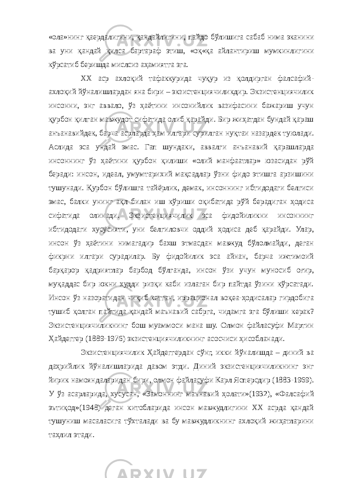 «ола»нинг қаердалигини, қандайлигини, пайдо бўлишига сабаб нима эканини ва уни қандай қилса бартараф этиш, «оқ«қа айлантириш мумкинлигини кўрсатиб беришда мислсиз аҳамиятга эга. ХХ аср ахлоқий тафаккурида чуқур из қолдирган фалсафий- ахлоқий йўналишлардан яна бири – экзистенциячиликдир. Экзистенциячилик инсонни, энг аввало, ўз ҳаётини инсонийлик вазифасини бажариш учун қурбон қилган мавжудот сифатида олиб қарайди. Бир жиҳатдан бундай қараш анъанавийдек, барча асрларда ҳам илгари сурилган нуқтаи назардек туюлади. Аслида эса ундай эмас. Гап шундаки, аввалги анъанавий қарашларда инсоннинг ўз ҳаётини қурбон қилиши «олий манфаатлар» юзасидан рўй беради: инсон, идеал, умумтарихий мақсадлар ўзни фидо этишга арзишини тушунади. Қурбон бўлишга тайёрлик, демак, инсоннинг ибтидодаги белгиси эмас, балки унинг ақл билан иш кўриши оқибатида рўй берадиган ҳодиса сифатида олинади. Экзистенциячилик эса фидойиликни инсоннинг ибтидодаги хусусияти, уни белгиловчи оддий ҳодиса деб қарайди. Улар, инсон ўз ҳаётини нимагадир бахш этмасдан мавжуд бўлолмайди, деган фикрни илгари сурадилар. Бу фидойилик эса айнан, барча ижтимоий барқарор қадриятлар барбод бўлганда, инсон ўзи учун муносиб оғир, муқаддас бир юкни худди ризқи каби излаган бир пайтда ўзини кўрсатади. Инсон ўз назоратидан чиқиб кетган, иррационал воқеа-ҳодисалар гирдобига тушиб қолган пайтида қандай маънавий сабрга, чидамга эга бўлиши керак? Экзистенциячиликнинг бош муаммоси мана шу. Олмон файласуфи Мартин Ҳайдеггер (1889-1976) экзистенциячиликнинг асосчиси ҳисобланади. Экзистенциячилик Ҳайдеггердан сўнг, икки йўналишда – диний ва даҳрийлик йўналишларида давом этди. Диний экзистенциячиликнинг энг йирик намояндаларидан бири, олмон файласуфи Карл Ясперсдир (1883-1969). У ўз асарларида, хусусан, «Замоннинг маънавий ҳолати»(1932), «Фалсафий эътиқод»(1948) деган китобларида инсон мавжудлигини ХХ асрда қандай тушуниш масаласига тўхталади ва бу мавжудликнинг ахлоқий жиҳатларини таҳлил этади. 