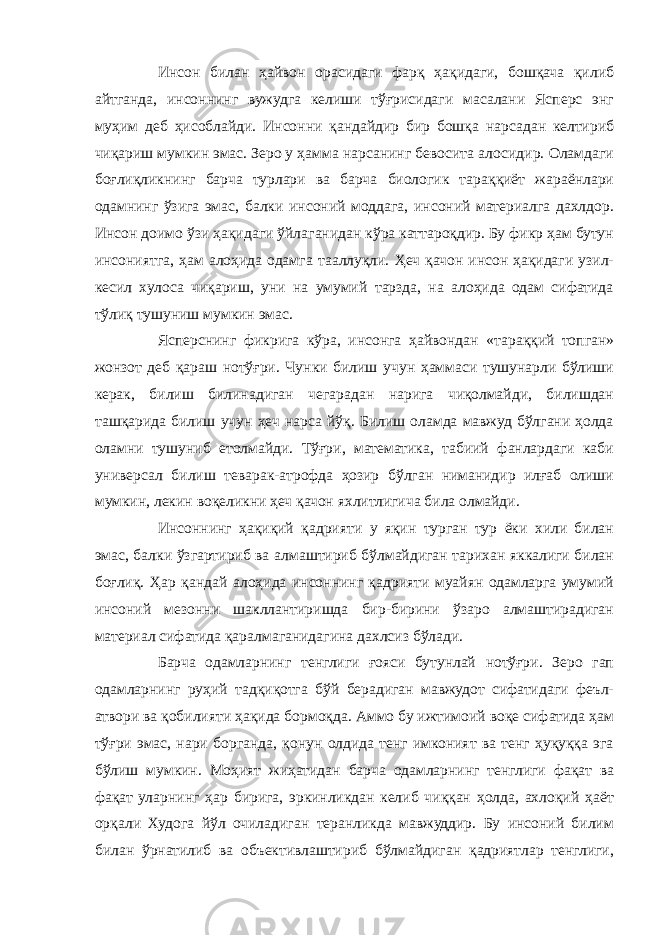 Инсон билан ҳайвон орасидаги фарқ ҳақидаги, бошқача қилиб айтганда, инсоннинг вужудга келиши тўғрисидаги масалани Ясперс энг муҳим деб ҳисоблайди. Инсонни қандайдир бир бошқа нарсадан келтириб чиқариш мумкин эмас. Зеро у ҳамма нарсанинг бевосита алосидир. Оламдаги боғлиқликнинг барча турлари ва барча биологик тараққиёт жараёнлари одамнинг ўзига эмас, балки инсоний моддага, инсоний материалга дахлдор. Инсон доимо ўзи ҳақидаги ўйлаганидан кўра каттароқдир. Бу фикр ҳам бутун инсониятга, ҳам алоҳида одамга тааллуқли. Ҳеч қачон инсон ҳақидаги узил- кесил хулоса чиқариш, уни на умумий тарзда, на алоҳида одам сифатида тўлиқ тушуниш мумкин эмас. Ясперснинг фикрига кўра, инсонга ҳайвондан «тараққий топган» жонзот деб қараш нотўғри. Чунки билиш учун ҳаммаси тушунарли бўлиши керак, билиш билинадиган чегарадан нарига чиқолмайди, билишдан ташқарида билиш учун ҳеч нарса йўқ. Билиш оламда мавжуд бўлгани ҳолда оламни тушуниб етолмайди. Тўғри, математика, табиий фанлардаги каби универсал билиш теварак-атрофда ҳозир бўлган ниманидир илғаб олиши мумкин, лекин воқеликни ҳеч қачон яхлитлигича била олмайди. Инсоннинг ҳақиқий қадрияти у яқин турган тур ёки хили билан эмас, балки ўзгартириб ва алмаштириб бўлмайдиган тарихан яккалиги билан боғлиқ. Ҳар қандай алоҳида инсоннинг қадрияти муайян одамларга умумий инсоний мезонни шакллантиришда бир-бирини ўзаро алмаштирадиган материал сифатида қаралмаганидагина дахлсиз бўлади. Барча одамларнинг тенглиги ғояси бутунлай нотўғри. Зеро гап одамларнинг руҳий тадқиқотга бўй берадиган мавжудот сифатидаги феъл- атвори ва қобилияти ҳақида бормоқда. Аммо бу ижтимоий воқе сифатида ҳам тўғри эмас, нари борганда, қонун олдида тенг имконият ва тенг ҳуқуққа эга бўлиш мумкин. Моҳият жиҳатидан барча одамларнинг тенглиги фақат ва фақат уларнинг ҳар бирига, эркинликдан келиб чиққан ҳолда, ахлоқий ҳаёт орқали Худога йўл очиладиган теранликда мавжуддир. Бу инсоний билим билан ўрнатилиб ва объективлаштириб бўлмайдиган қадриятлар тенглиги, 