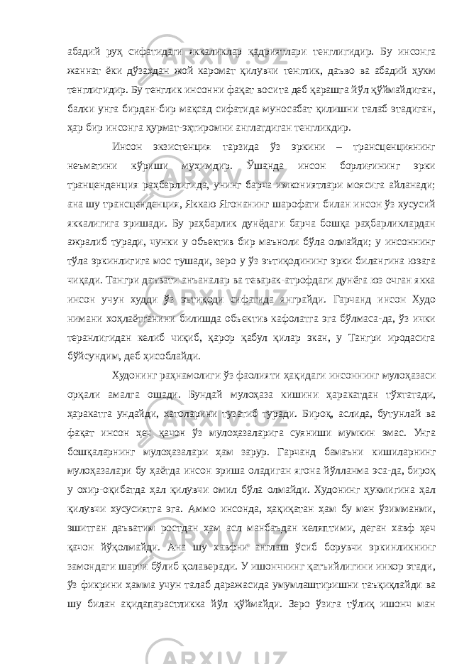 абадий руҳ сифатидаги яккаликлар қадриятлари тенглигидир. Бу инсонга жаннат ёки дўзахдан жой каромат қилувчи тенглик, даъво ва абадий ҳукм тенглигидир. Бу тенглик инсонни фақат восита деб қарашга йўл қўймайдиган, балки унга бирдан-бир мақсад сифатида муносабат қилишни талаб этадиган, ҳар бир инсонга ҳурмат-эҳтиромни англатдиган тенгликдир. Инсон экзистенция тарзида ўз эркини – трансценциянинг неъматини кўриши муҳимдир. Ўшанда инсон борлиғининг эрки транценденция раҳбарлигида, унинг барча имкониятлари моясига айланади; ана шу трансценденция, Яккаю Ягонанинг шарофати билан инсон ўз хусусий яккалигига эришади. Бу раҳбарлик дунёдаги барча бошқа раҳбарликлардан ажралиб туради, чунки у объектив бир маъноли бўла олмайди; у инсоннинг тўла эркинлигига мос тушади, зеро у ўз эътиқодининг эрки билангина юэага чиқади. Тангри даъвати анъаналар ва теварак-атрофдаги дунёга юз очган якка инсон учун худди ўз эътиқоди сифатида янграйди. Гарчанд инсон Худо нимани хоҳлаётганини билишда объектив кафолатга эга бўлмаса-да, ўз ички теранлигидан келиб чиқиб, қарор қабул қилар экан, у Тангри иродасига бўйсундим, деб ҳисоблайди. Худонинг раҳнамолиги ўз фаолияти ҳақидаги инсоннинг мулоҳазаси орқали амалга ошади. Бундай мулоҳаза кишини ҳаракатдан тўхтатади, ҳаракатга ундайди, хатоларини тузатиб туради. Бироқ, аслида, бутунлай ва фақат инсон ҳеч қачон ўз мулоҳазаларига суяниши мумкин эмас. Унга бошқаларнинг мулоҳазалари ҳам зарур. Гарчанд бамаъни кишиларнинг мулоҳазалари бу ҳаётда инсон эриша оладиган ягона йўлланма эса-да, бироқ у охир-оқибатда ҳал қилувчи омил бўла олмайди. Худонинг ҳукмигина ҳал қилувчи хусусиятга эга. Аммо инсонда, ҳақиқатан ҳам бу мен ўзимманми, эшитган даъватим ростдан ҳам асл манбаъдан келяптими, деган хавф ҳеч қачон йўқолмайди. Ана шу хавфни англаш ўсиб борувчи эркинликнинг замондаги шарти бўлиб қолаверади. У ишончнинг қатъийлигини инкор этади, ўз фикрини ҳамма учун талаб даражасида умумлаштиришни таъқиқлайди ва шу билан ақидапарастликка йўл қўймайди. Зеро ўзига тўлиқ ишонч ман 