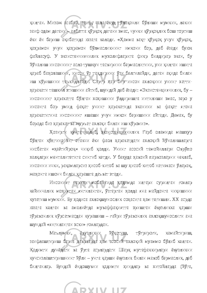 қилган. Мизож асабий, заиф, чала ёхуд тўлақонли бўлиши мумкин, лекин заиф одам дегани – албатта қўрқоқ дегани эмас, чунки қўрқоқлик бош тортиш ёки ён бериш оқибатида юзага келади. «Ҳамма вақт қўрқоқ учун қўрқоқ, қаҳрамон учун қаҳрамон бўлмасликнинг имкони бор, деб ёзади буюк файласуф. У экзистенчиячилик мухолифларига фикр билдирар экан, бу йўналиш инсоннинг асло тушкун тасвирини бермаслигини, уни қилган ишига қараб баҳолашини, инсон ўз тақдирини ўзи белгилайди, деган ақида билан иш кўришини таъкидлайди. Сартр ҳар бир инсон ахлоқини унинг хатти- ҳаракати ташкил этишини айтиб, шундай деб ёзади: «Экзистенциячилик, бу – инсоннинг ҳаракатга бўлган хоҳишини ўлдиришга интилиши эмас, зеро у инсонга бор умид фақат унинг ҳаракатида эканини ва фақат ягона ҳаракатигина инсоннинг яшаши учун имкон беришини айтади. Демак, бу борада биз ҳаракат ва журъат ахлоқи билан иш кўрамиз». Ҳозирги кунга келиб, экзистенциячилик Ғарб оламида машҳур бўлган кўпгина энг етакчи ёки фаол ҳаракатдаги ахлоқий йўналишларга нисбатан «ҳаётийроқ« чиқиб қолди. Унинг асосий тамойиллари Оврўпо халқлари менталитетига сингиб кетди. У беҳуда ҳавоий парвозларни чеклаб, инсонни ички, рақамларсиз ҳисоб-китоб ва шу ҳисоб-китоб натижаси ўлароқ, жаҳонга ишонч билан қарашга даъват этади. Инсоният тарихи мобайнида қадимда илгари сурилган ғоялар кейинчалик моҳиятан янгиланган, ўзгарган ҳолда яна майдонга чиқишини кузатиш мумкин. Бу ҳодиса ахлоқшунослик соҳасига ҳам тегишли. ХХ асрда юзага келган ва амалиётда муваффақиятга эришган ёвузликка қарши зўравонлик кўрсатмасдан курашиш – ғайри зўравонлик ахлоқшунослиги ана шундай «янгиланган эски» ғоялардан. Маълумки, ёвузликни йўқотиш, тўғрироғи, камайтириш, заифлаштириш барча даврларда ҳам асосий ахлоқий муаммо бўлиб келган. Қадимги дунёдаги ва ўрта асрлардаги Шарқ мутафаккирлари ёвузликни кучсизлаштиришнинг йўли – унга қарши ёвузлик билан жавоб бермаслик, деб билганлар. Бундай ёндошувни қадимги ҳиндлар ва хитойларда (йўга, 