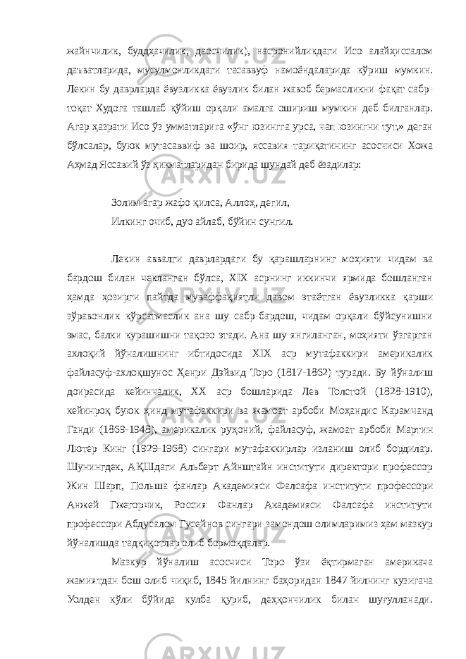 жайнчилик, буддҳачилик, даосчилик), насронийликдаги Исо алайҳиссалом даъватларида, мусулмонликдаги тасаввуф намоёндаларида кўриш мумкин. Лекин бу даврларда ёвузликка ёвузлик билан жавоб бермасликни фақат сабр- тоқат Худога ташлаб қўйиш орқали амалга ошириш мумкин деб билганлар. Агар ҳазрати Исо ўз умматларига «ўнг юзингга урса, чап юзингни тут,» деган бўлсалар, буюк мутасаввиф ва шоир, яссавия тариқатининг асосчиси Хожа Аҳмад Яссавий ўз ҳикматларидан бирида шундай деб ёзадилар: Золим агар жафо қилса, Аллоҳ, дегил, Илкинг очиб, дуо айлаб, бўйин сунгил. Лекин аввалги даврлардаги бу қарашларнинг моҳияти чидам ва бардош билан чекланган бўлса, ХIХ асрнинг иккинчи ярмида бошланган ҳамда ҳозирги пайтда муваффақиятли давом этаётган ёвузликка қарши зўравонлик кўрсатмаслик ана шу сабр-бардош, чидам орқали бўйсунишни эмас, балки курашишни тақозо этади. Ана шу янгиланган, моҳияти ўзгарган ахлоқий йўналишнинг ибтидосида ХIХ аср мутафаккири америкалик файласуф-ахлоқшунос Ҳенри Дэйвид Торо (1817-1862) туради. Бу йўналиш доирасида кейинчалик, ХХ аср бошларида Лев Толстой (1828-1910), кейинроқ буюк ҳинд мутафаккири ва жамоат арбоби Моҳандис Карамчанд Ганди (1869-1948), америкалик руҳоний, файласуф, жамоат арбоби Мартин Лютер Кинг (1929-1968) сингари мутафаккирлар изланиш олиб бордилар. Шунингдек, АҚШдаги Альберт Айнштайн институти директори профессор Жин Шарп, Польша фанлар Академияси Фалсафа институти профессори Анжей Гжегорчик, Россия Фанлар Академияси Фалсафа институти профессори Абдусалом Гусейнов сингари замондош олимларимиз ҳам мазкур йўналишда тадқиқотлар олиб бормоқдалар. Мазкур йўналиш асосчиси Торо ўзи ёқтирмаган америкача жамиятдан бош олиб чиқиб, 1845   йилнинг баҳоридан 1847   йилнинг кузигача Уолден кўли бўйида кулба қуриб, деҳқончилик билан шуғулланади. 