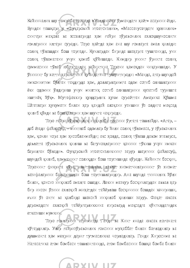 Кейинчалик шу тажриба асосида «Уолден ёки ўрмондаги ҳаёт» асарини ёзди. Бундан ташқари у «Фуқаровий итоатсизлик», «Массачусетдаги қулчилик» сингари мақола ва эсселарида ҳам ғайри зўравонлик ахлоқшунослиги ғояларини илгари суради. Торо ҳаётда ҳам ана шу ғояларга амал қилади: солиқ тўлашдан бош тортади. Кунлардан бирида шаҳарга тушганида, уни солиқ тўламагани учун қамаб қўйишади. Кимдир унинг ўрнига солиқ суммасини тўлаб юборгандан кейингина Торони қамоқдан чиқаришади. У ўзининг бу хатти-ҳаракатини қуйидагича тушунтиради: «Менда, агар шундай имкониятим бўлган тақдирда ҳам, долларларимга одам сотиб олишларини ёки одамни ўлдириш учун милтиқ сотиб олишларини кузатиб туришга иштиёқ йўқ». Мутафаккир қулдорлик ҳукм сураётган Америка Қўшма Штатлари ҳукумати билан ҳар қандай алоқани узишни ўз олдига мақсад қилиб қўяди ва бошқаларни ҳам шунга чақиради. Торо ғайри зўравонлик инқилоби ғоясини ўртага ташлайди. «Агар, – деб ёзади файласуф, – минглаб одамлар бу йили солиқ тўламаса, у зўравонлик ҳам, қонли чора ҳам ҳисобланмайди; акс ҳолда, солиҳ тўлаш давом этаверса, давлатга зўравонлик қилиш ва бегуноҳларнинг қонини тўкиш учун имкон берилган бўлади». Фуқаровий итоатсизликнинг зарур шартини файласуф, шундай қилиб, ҳамманинг солиқдан бош тортишида кўради. Кейинги босқич, Торонинг фикрига кўра, иш ташлаш, давлат хизматчиларининг ўз хизмат вазифаларини бажаришдан бош тортишларидир. Ана шунда тинчилик йўли билан, қонсиз инқилоб амалга ошади. Лекин мазкур босқичлардан аввал ҳар бир инсон ўзини ахлоқий жиҳатдан тайёрлаш босқичини бошдан кечириши, яъни ўз онги ва қалбида шахсий инқилоб қилиши зарур. Фақат юксак даражадаги ахлоқий тайёргарликкина пировард мақсадга кўнгилдагидек етказиши мумкин. Торо ғояларини асримизда Ганди ва Кинг янада юксак поғонага кўтардилар. Улар ғайризўравонлик ғоясини муҳаббат билан боғладилар ва душманга ҳам меҳрни дариғ тутмасликка чорладилар. Ганди Хиросима ва Нагасагика атом бомбаси ташланганида, атом бомбасини бошқа бомба билан 