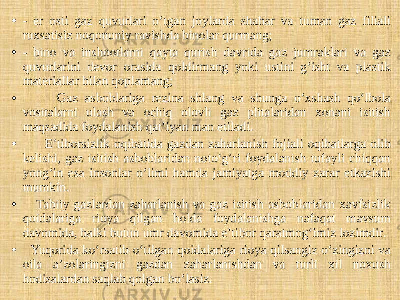 • - er osti gaz quvurlari o‘tgan joylarda shahar va tuman gaz filiali ruxsatisiz noqonuniy ravishda binolar qurmang; • - bino va inshootlarni qayta qurish davrida gaz jumraklari va gaz quvurlarini devor orasida qoldirmang yoki ustini g‘isht va plastik materiallar bilan qoplamang; • Gaz asboblariga rezina shlang va shunga o‘xshash qo‘lbola vositalarni ulash va ochiq olovli gaz plitalaridan xonani isitish maqsadida foydalanish qat’iyan man etiladi. • E’tiborsizlik oqibatida gazdan zaharlanish fojiali oqibatlarga olib kelishi, gaz isitish asboblaridan noto‘g‘ri foydalanish tufayli chiqqan yong‘in esa insonlar o‘limi hamda jamiyatga moddiy zarar etkazishi mumkin. • Tabiiy gazlardan zaharlanish va gaz isitish asboblaridan xavfsizlik qoidalariga rioya qilgan holda foydalanishga nafaqat mavsum davomida, balki butun umr davomida e’tibor qaratmog‘imiz lozimdir. • Yuqorida ko‘rsatib o‘tilgan qoidalariga rioya qilsangiz o‘zingizni va oila a’zolaringizni gazdan zaharlanishdan va turli xil noxush hodisalardan saqlab qolgan bo‘lasiz. 