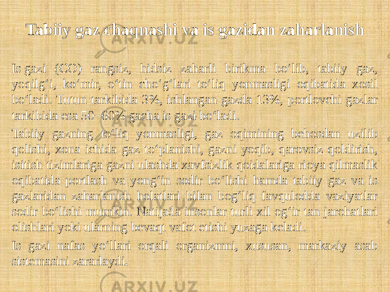 Tabiiy gaz chaqnashi va is gazidan zaharlanish Is gazi (CO) rangsiz, hidsiz zaharli birikma bo‘lib, tabiiy gaz, yoqilg‘i, ko‘mir, o‘tin cho‘g‘lari to‘liq yonmasligi oqibatida xosil bo‘ladi. Tutun tarkibida 3%, ishlangan gazda 13%, portlovchi gazlar tarkibida esa 50−60% gacha is gazi bo‘ladi. Tabiiy gazning to‘liq yonmasligi, gaz oqimining behosdan uzilib qolishi, xona ichida gaz to‘planishi, gazni yoqib, qarovsiz qoldirish, isitish tizimlariga gazni ulashda xavfsizlik qoidalariga rioya qilmaslik oqibatida portlash va yong‘in sodir bo‘lishi hamda tabiiy gaz va is gazlaridan zaharlanish holatlari bilan bog‘liq favqulodda vaziyatlar sodir bo‘lishi mumkin. Natijada insonlar turli xil og‘ir tan jarohatlari olishlari yoki ularning bevaqt vafot etishi yuzaga keladi. Is gazi nafas yo‘llari orqali organizmni, xususan, markaziy asab sistemasini zararlaydi . 