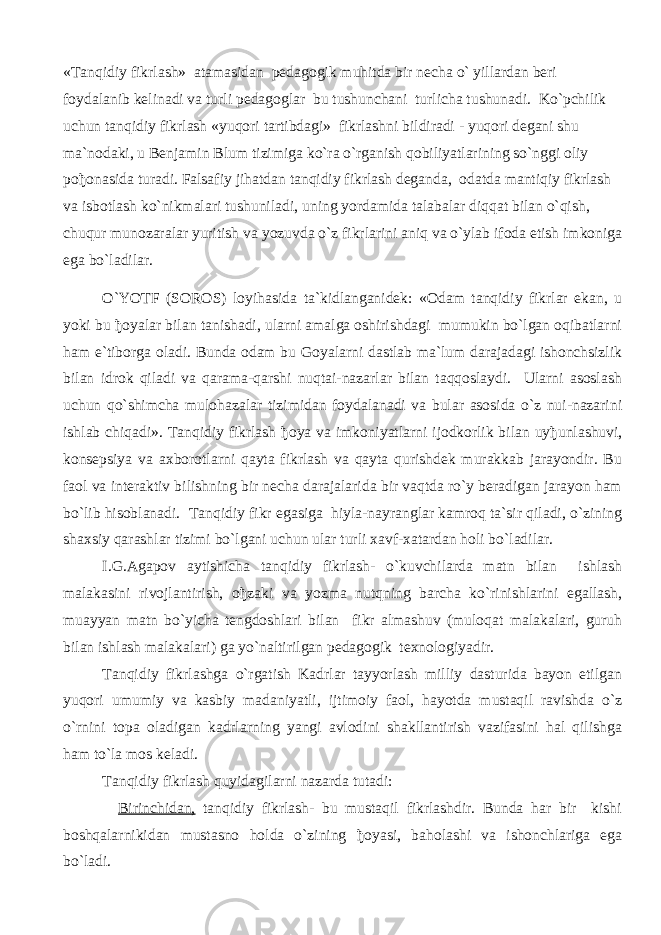 «Tanqidiy fikrlash» atamasidan pedagogik muhitda bir necha o` yillardan beri foydalanib kelinadi va turli pedagoglar bu tushunchani turlicha tushunadi. Ko`pchilik uchun tanqidiy fikrlash «yuqori tartibdagi» fikrlashni bildiradi - yuqori degani shu ma`nodaki, u Benjamin Blum tizimiga ko`ra o`rganish qobiliyatlarining so`nggi oliy po ђ onasida turadi. Falsafiy jihatdan tanqidiy fikrlash deganda, odatda mantiqiy fikrlash va isbotlash ko`nikmalari tushuniladi, uning yordamida talabalar diqqat bilan o`qish, chuqur munozaralar yuritish va yozuvda o`z fikrlarini aniq va o`ylab ifoda etish imkoniga ega bo`ladilar. O`YOTF (SOROS) loyihasida ta`kidlanganidek: «Odam tanqidiy fikrlar ekan, u yoki bu ђ oyalar bilan tanishadi, ularni amalga oshirishdagi mumukin bo`lgan oqibatlarni ham e`tiborga oladi. Bunda odam bu Goyalarni dastlab ma`lum darajadagi ishonchsizlik bilan idrok qiladi va qarama-qarshi nuqtai-nazarlar bilan taqqoslaydi. Ularni asoslash uchun qo`shimcha mulohazalar tizimidan foydalanadi va bular asosida o`z nui-nazarini ishlab chiqadi». Tanqidiy fikrlash ђ oya va imkoniyatlarni ijodkorlik bilan uy ђ unlashuvi, konsepsiya va axborotlarni qayta fikrlash va qayta qurishdek murakkab jarayondir. Bu faol va interaktiv bilishning bir necha darajalarida bir vaqtda ro`y beradigan jarayon ham bo`lib hisoblanadi. Tanqidiy fikr egasiga hiyla-nayranglar kamroq ta`sir qiladi, o`zining shaxsiy qarashlar tizimi bo`lgani uchun ular turli xavf-xatardan holi bo`ladilar. I.G.Agapov aytishicha tanqidiy fikrlash- o`kuvchilarda matn bilan ishlash malakasini rivojlantirish, o ђ zaki va yozma nutqning barcha ko`rinishlarini egallash, muayyan matn bo`yicha tengdoshlari bilan fikr almashuv (muloqat malakalari, guruh bilan ishlash malakalari) ga yo`naltirilgan pedagogik texnologiyadir. Tanqidiy fikrlashga o`rgatish Kadrlar tayyorlash milliy dasturida bayon etilgan yuqori umumiy va kasbiy madaniyatli, ijtimoiy faol, hayotda mustaqil ravishda o`z o`rnini topa oladigan kadrlarning yangi avlodini shakllantirish vazifasini hal qilishga ham to`la mos keladi. Tanqidiy fikrlash quyidagilarni nazarda tutadi: Birinchidan, tanqidiy fikrlash- bu mustaqil fikrlashdir. Bunda har bir kishi boshqalarnikidan mustasno holda o`zining ђ oyasi, baholashi va ishonchlariga ega bo`ladi. 
