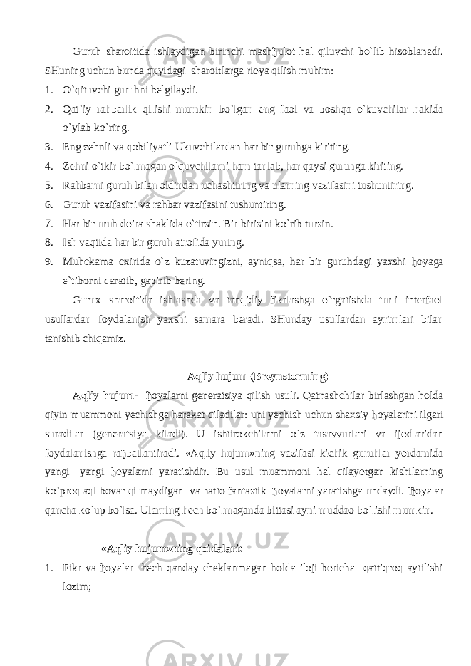 Guruh sharoitida ishlaydigan birinchi mash ђ ulot hal qiluvchi bo`lib hisoblanadi. SHuning uchun bunda quyidagi sharoitlarga rioya qilish muhim: 1. O`qituvchi guruhni belgilaydi. 2. Qat`iy rahbarlik qilishi mumkin bo`lgan eng faol va boshqa o`kuvchilar hakida o`ylab ko`ring. 3. Eng zehnli va qobiliyatli Ukuvchilardan har bir guruhga kiriting. 4. Zehni o`tkir bo`lmagan o`quvchilarni ham tanlab, har qaysi guruhga kiriting. 5. Rahbarni guruh bilan oldindan uchashtiring va ularning vazifasini tushuntiring. 6. Guruh vazifasini va rahbar vazifasini tushuntiring. 7. Har bir uruh doira shaklida o`tirsin. Bir-birisini ko`rib tursin. 8. Ish vaqtida har bir guruh atrofida yuring. 9. Muhokama oxirida o`z kuzatuvingizni, ayniqsa, har bir guruhdagi yaxshi ђ oyaga e`tiborni qaratib, gapirib bering. Gurux sharoitida ishlashda va tanqidiy fikrlashga o`rgatishda turli interfaol usullardan foydalanish yaxshi samara beradi. SHunday usullardan ayrimlari bilan tanishib chiqamiz. Aqliy hujum (Breynstorming) Aqliy hujum- ђ oyalarni generatsiya qilish usuli. Qatnashchilar birlashgan holda qiyin muammoni yechishga harakat qiladilar: uni yechish uchun shaxsiy ђ oyalarini ilgari suradilar (generatsiya kiladi). U ishtirokchilarni o`z tasavvurlari va ijodlaridan foydalanishga ra ђ batlantiradi. «Aqliy hujum»ning vazifasi kichik guruhlar yordamida yangi- yangi ђ oyalarni yaratishdir. Bu usul muammoni hal qilayotgan kishilarning ko`proq aql bovar qilmaydigan va hatto fantastik ђ oyalarni yaratishga undaydi. Ђ oyalar qancha ko`up bo`lsa. Ularning hech bo`lmaganda bittasi ayni muddao bo`lishi mumkin. «Aqliy hujum»ning qoidalari: 1. Fikr va ђ oyalar hech qanday cheklanmagan holda iloji boricha qattiqroq aytilishi lozim; 