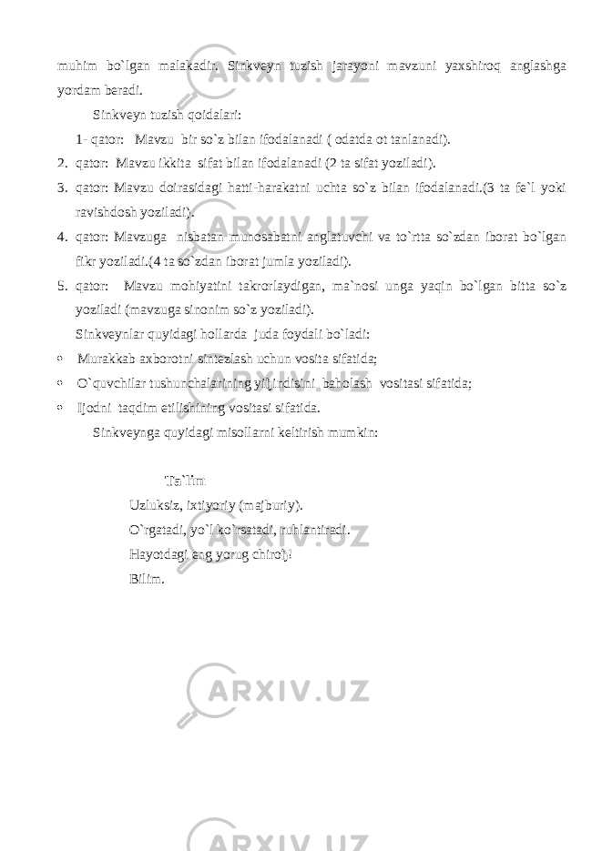 muhim bo`lgan malakadir. Sinkveyn tuzish jarayoni mavzuni yaxshiroq anglashga yordam beradi. Sinkveyn tuzish qoidalari: 1- qator: Mavzu bir so`z bilan ifodalanadi ( odatda ot tanlanadi). 2. qator: Mavzu ikkita sifat bilan ifodalanadi (2 ta sifat yoziladi). 3. qator: Mavzu doirasidagi hatti-harakatni uchta so`z bilan ifodalanadi.(3 ta fe`l yoki ravishdosh yoziladi). 4. qator: Mavzuga nisbatan munosabatni anglatuvchi va to`rtta so`zdan iborat bo`lgan fikr yoziladi.(4 ta so`zdan iborat jumla yoziladi). 5. qator: Mavzu mohiyatini takrorlaydigan, ma`nosi unga yaqin bo`lgan bitta so`z yoziladi (mavzuga sinonim so`z yoziladi). Sinkveynlar quyidagi hollarda juda foydali bo`ladi:  Murakkab axborotni sintezlash uchun vosita sifatida;  O`quvchilar tushunchalarining yi ђ indisini baholash vositasi sifatida;  Ijodni taqdim etilishining vositasi sifatida. Sinkveynga quyidagi misollarni keltirish mumkin: Ta`lim Uzluksiz, ixtiyoriy (majburiy). O`rgatadi, yo`l ko`rsatadi, ruhlantiradi. Hayotdagi eng yorug chiro ђ ! Bilim. 