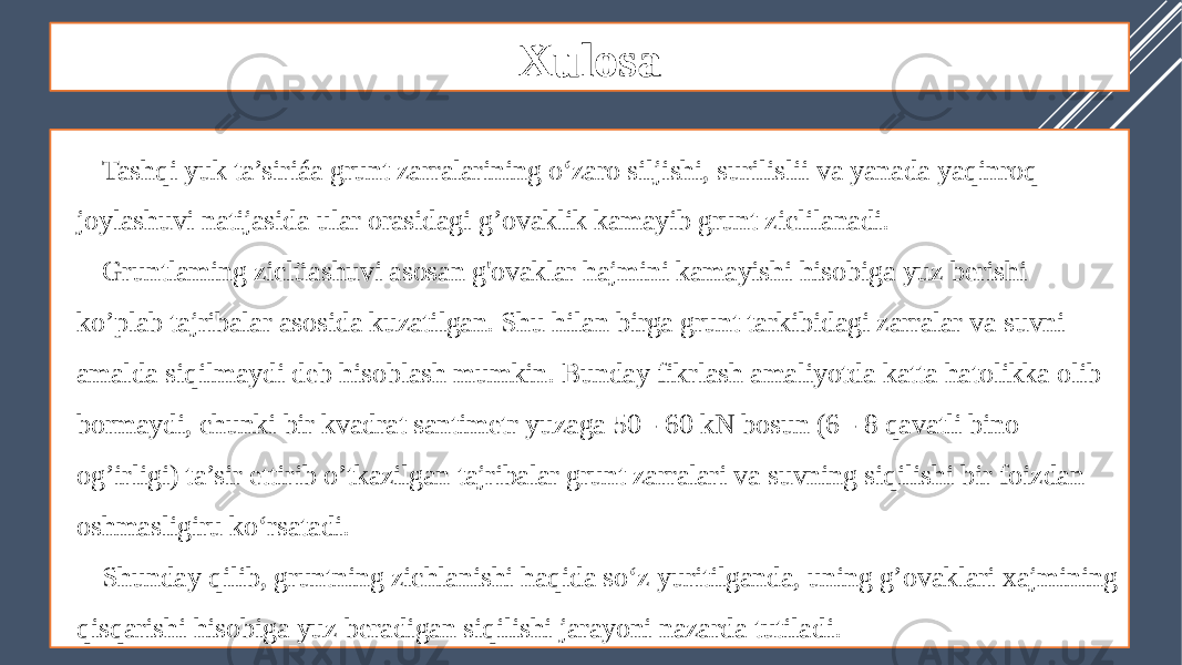 Xulosa Tashqi yuk ta’siriáa grunt zarralarining o‘zaro siljishi, surilislii va yanada yaqinroq joylashuvi natijasida ular orasidagi g’ovaklik kamayib grunt ziclilanadi. Gruntlaming ziclüashuvi asosan g&#39;ovaklar hajmini kamayishi hisobiga yuz berishi ko’plab tajribalar asosida kuzatilgan. Shu hilan birga grunt tarkibidagi zarralar va suvni amalda siqilmaydi deb hisoblash mumkin. Bunday fikrlash amaliyotda katta hatolikka olib bormaydi, chunki bir kvadrat santimetr yuzaga 50 - 60 kN bosun (6 - 8 qavatli bino og’irligi) ta’sir ettirib o’tkazilgan tajribalar grunt zarralari va suvning siqilishi bir foizdan oshmasligiru ko‘rsatadi. Shunday qilib, gruntning zichlanishi haqida so‘z yuritilganda, uning g’ovaklari xajmining qisqarishi hisobiga yuz beradigan siqilishi jarayoni nazarda tutiladi. 