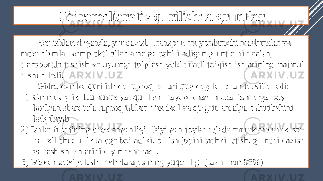 Gidromeliorativ qurilishda gruntlar Yer ishlari deganda, yer qazish, transport va yordamchi mashinalar va mexanizmlar komplekti bilan amalga oshiriladigan gruntlarni qazish, transportda tashish va uyumga to’plash yoki sifatli to’qish ishlarining majmui tushuniladi. Gidrotexnika qurilishida tuproq ishlari quyidagilar bilan tavsiflanadi: 1) Ommaviylik. Bu hususiyat qurilish maydonchasi mexanizmlarga boy bo’lgan sharoitda tuproq ishlari o’ta faol va qizg’in amalga oshirilishini belgilaydi. 2) Ishlar frontining cheklanganligi. O’yilgan joylar rejada murakkab shakl va har xil chuqurlikka ega bo’ladiki, bu ish joyini tashkil etish, gruntni qazish va tashish ishlarini qiyinlashtiradi. 3) Mexanizatsiyalashtirish darajasining yuqoriligi (taxminan 98%). 