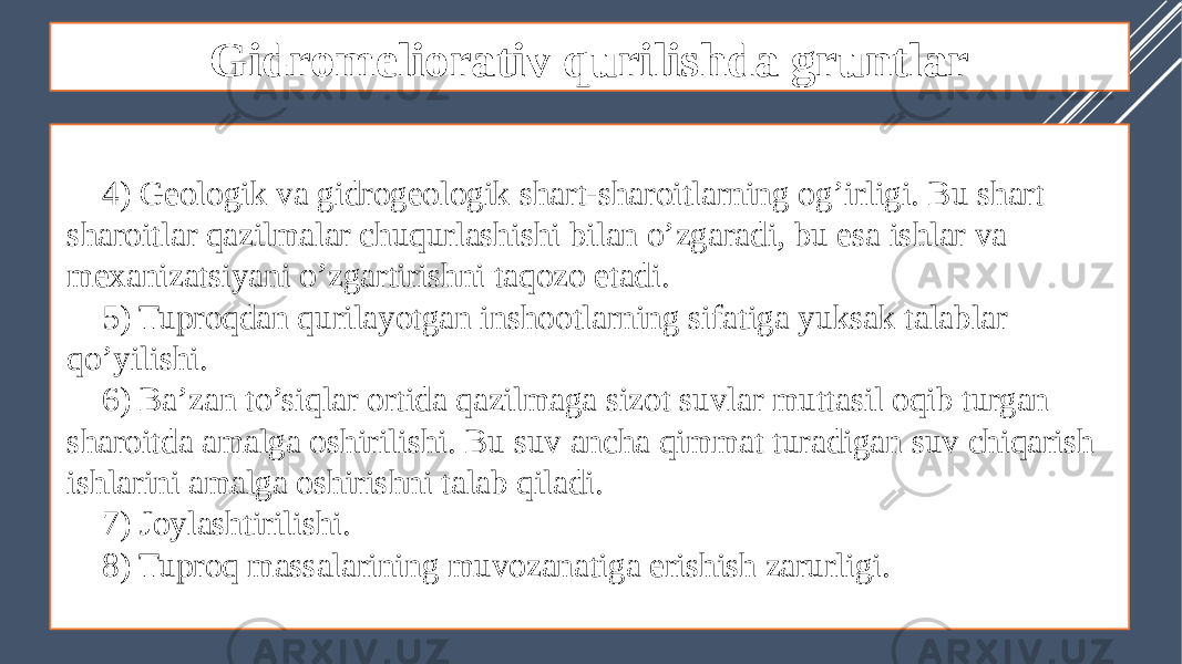 Gidromeliorativ qurilishda gruntlar 4) Geologik va gidrogeologik shart-sharoitlarning og’irligi. Bu shart sharoitlar qazilmalar chuqurlashishi bilan o’zgaradi, bu esa ishlar va mexanizatsiyani o’zgartirishni taqozo etadi. 5) Tuproqdan qurilayotgan inshootlarning sifatiga yuksak talablar qo’yilishi. 6) Ba’zan to’siqlar ortida qazilmaga sizot suvlar muttasil oqib turgan sharoitda amalga oshirilishi. Bu suv ancha qimmat turadigan suv chiqarish ishlarini amalga oshirishni talab qiladi. 7) Joylashtirilishi. 8) Tuproq massalarining muvozanatiga erishish zarurligi. 