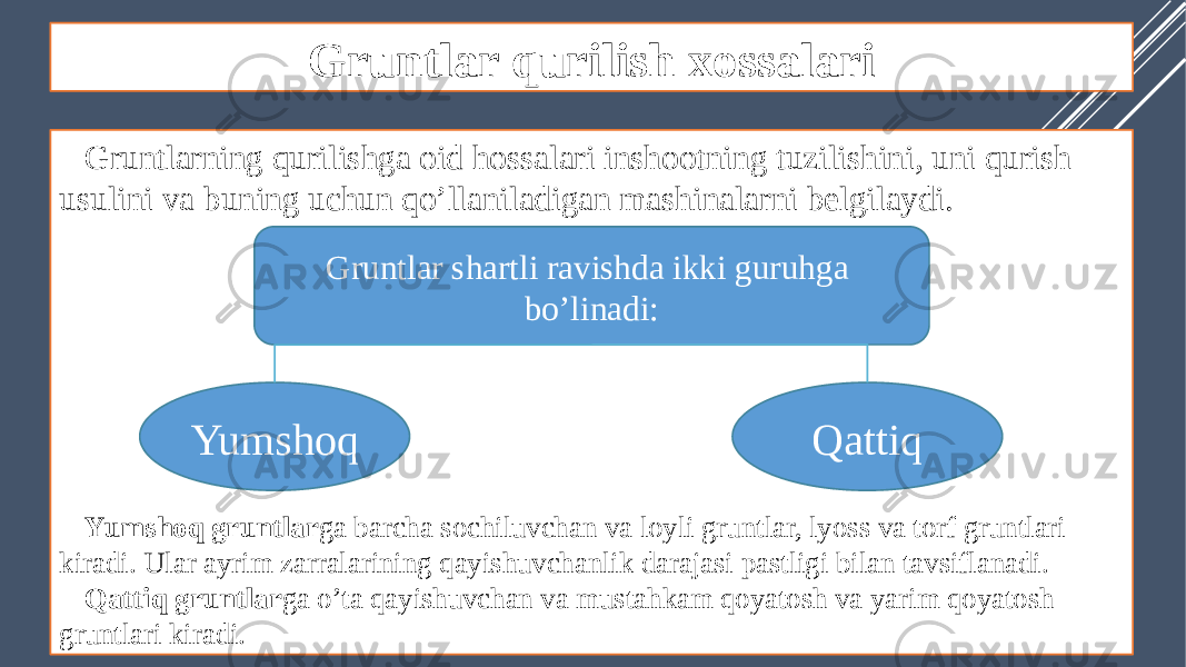 Gruntlar qurilish xossalari Gruntlarning qurilishga oid hossalari inshootning tuzilishini, uni qurish usulini va buning uchun qo’llaniladigan mashinalarni belgilaydi. Yumshoq gruntlar ga barcha sochiluvchan va loyli gruntlar, lyoss va torf gruntlari kiradi. Ular ayrim zarralarining qayishuvchanlik darajasi pastligi bilan tavsiflanadi. Qattiq gruntlar ga o’ta qayishuvchan va mustahkam qoyatosh va yarim qoyatosh gruntlari kiradi. Gruntlar shartli ravishda ikki guruhga bo’linadi: Yumshoq Qattiq 