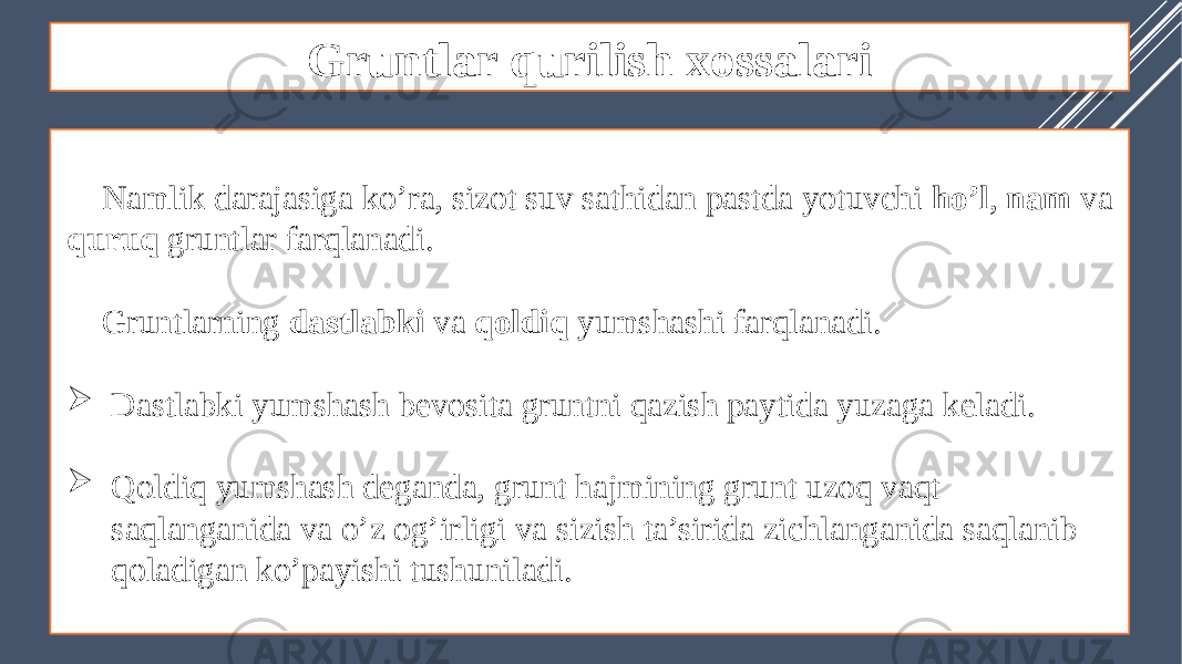 Gruntlar qurilish xossalari Namlik darajasiga ko’ra, sizot suv sathidan pastda yotuvchi ho’l , nam va quruq gruntlar farqlanadi. Gruntlarning dastlabki va qoldiq yumshashi farqlanadi.  Dastlabki yumshash bevosita gruntni qazish paytida yuzaga keladi.  Qoldiq yumshash deganda, grunt hajmining grunt uzoq vaqt saqlanganida va o’z og’irligi va sizish ta’sirida zichlanganida saqlanib qoladigan ko’payishi tushuniladi. 