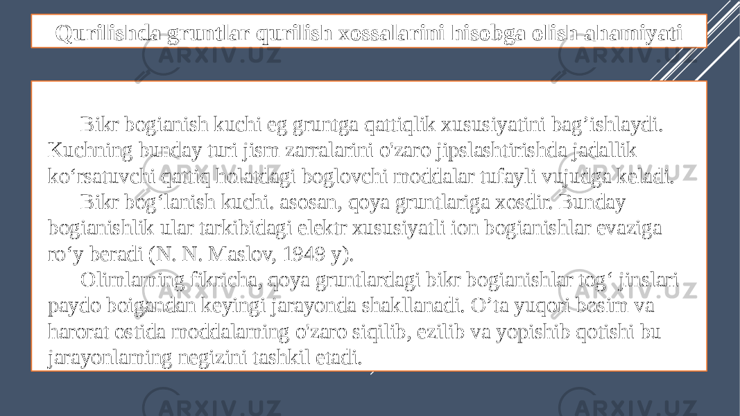 Qurilishda gruntlar qurilish xossalarini hisobga olish ahamiyati Bikr bogianish kuchi eg gruntga qattiqlik xususiyatini bag’ishlaydi. Kuchning bunday turi jism zarralarini o&#39;zaro jipslashtirishda jadallik ko‘rsatuvchi qattiq holatdagi boglovchi moddalar tufayli vujudga keladi. Bikr bog‘lanish kuchi. asosan, qoya gruntlariga xosdir. Bunday bogianishlik ular tarkibidagi elektr xususiyatli ion bogianishlar evaziga ro‘y beradi (N. N. Maslov, 1949 y). Olimlaming fikricha, qoya gruntlardagi bikr bogianishlar tog‘ jinslari paydo boigandan keyingi jarayonda shakllanadi. O’ta yuqori bosim va harorat ostida moddalaming o&#39;zaro siqilib, ezilib va yopishib qotishi bu jarayonlaming negizini tashkil etadi. 