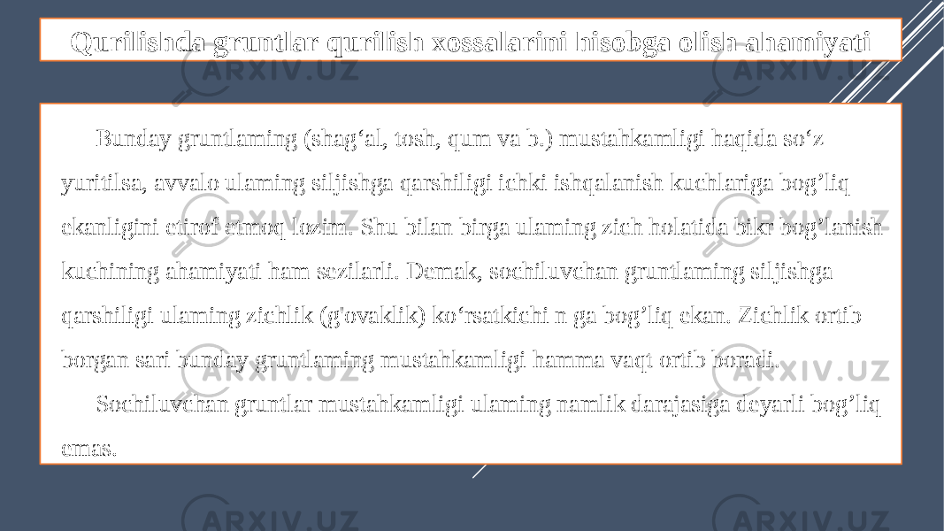 Qurilishda gruntlar qurilish xossalarini hisobga olish ahamiyati Bunday gruntlaming (shag‘al, tosh, qum va b.) mustahkamligi haqida so‘z yuritilsa, avvalo ulaming siljishga qarshiligi ichki ishqalanish kuchlariga bog’liq ekanligini etirof etmoq lozim. Shu bilan birga ulaming zich holatida bikr bog’lanish kuchining ahamiyati ham sezilarli. Demak, sochiluvchan gruntlaming siljishga qarshiligi ulaming zichlik (g&#39;ovaklik) ko‘rsatkichi n ga bog’liq ekan. Zichlik ortib borgan sari bunday gruntlaming mustahkamligi hamma vaqt ortib boradi. Sochiluvchan gruntlar mustahkamligi ulaming namlik darajasiga deyarli bog’liq emas. 