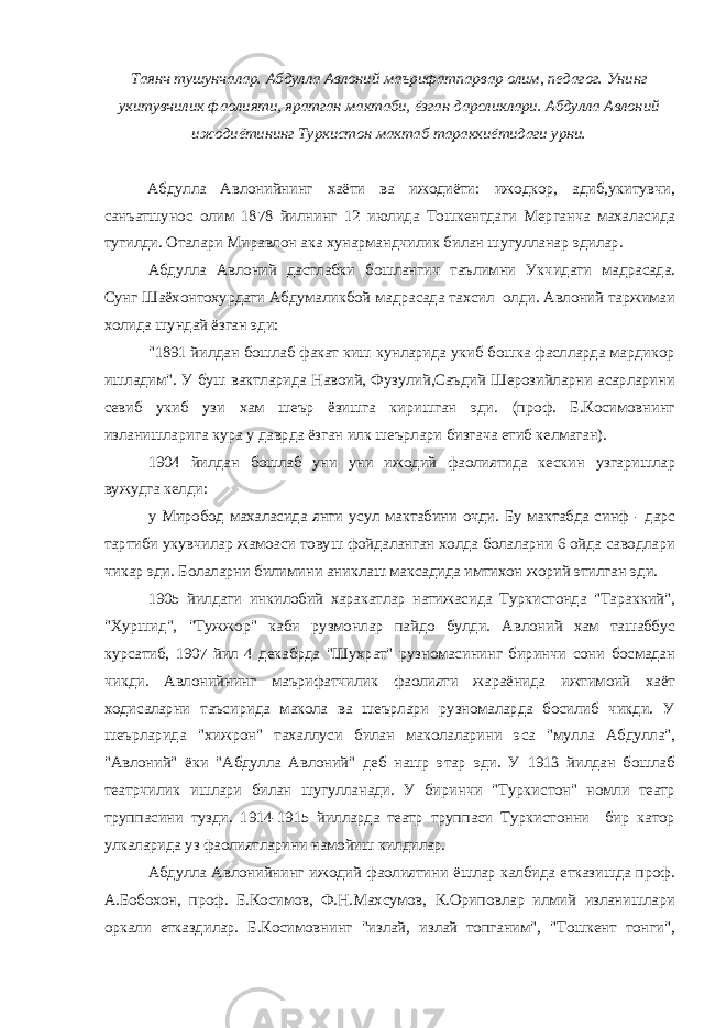 Таянч тушунчалар. Абдулла Авлоний маърифатпарвар олим, педагог. Унинг укитувчилик фаолияти, яратган мактаби, ёзган дарсликлари. Абдулла Авлоний ижодиётининг Туркистон мактаб тараккиётидаги урни. Абдулла Авлонийнинг хаёти ва ижодиёти: ижодкор, адиб,укитувчи, санъатшунос олим 1878 йилнинг 12 июлида Тошкентдаги Мерганча махаласида тугилди. Оталари Миравлон ака хунармандчилик билан шугулланар эдилар. Абдулла Авлоний дастлабки бошлангич таълимни Укчидаги мадрасада. Сунг Шаёхонтохурдаги Абдумаликбой мадрасада тахсил олди. Авлоний таржимаи холида шундай ёзган эди: &#34;1891 йилдан бошлаб факат киш кунларида укиб бошка фаслларда мардикор ишладим&#34;. У буш вактларида Навоий, Фузулий,Саъдий Шерозийларни асарларини севиб укиб узи хам шеър ёзишга киришган эди. (проф. Б.Косимовнинг изланишларига кура у даврда ёзган илк шеърлари бизгача етиб келмаган). 1904 йилдан бошлаб уни уни ижодий фаолиятида кескин узгаришлар вужудга келди: у Миробод махаласида янги усул мактабини очди. Бу мактабда синф - дарс тартиби укувчилар жамоаси товуш фойдаланган холда болаларни 6 ойда саводлари чикар эди. Болаларни билимини аниклаш максадида имтихон жорий этилган эди. 1905 йилдаги инкилобий харакатлар натижасида Туркистонда &#34;Тараккий&#34;, &#34;Хуршид&#34;, &#34;Тужжор&#34; каби рузмонлар пайдо булди. Авлоний хам ташаббус курсатиб, 1907 йил 4 декабрда &#34;Шухрат&#34; рузномасининг биринчи сони босмадан чикди. Авлонийнинг маърифатчилик фаолияти жараёнида ижтимоий хаёт ходисаларни таъсирида макола ва шеърлари рузномаларда босилиб чикди. У шеърларида &#34;хижрон&#34; тахаллуси билан маколаларини эса &#34;мулла Абдулла&#34;, &#34;Авлоний&#34; ёки &#34;Абдулла Авлоний&#34; деб нашр этар эди. У 1913 йилдан бошлаб театрчилик ишлари билан шугулланади. У биринчи &#34;Туркистон&#34; номли театр труппасини тузди. 1914-1915 йилларда театр труппаси Туркистонни бир катор улкаларида уз фаолиятларини намойиш килдилар. Абдулла Авлонийнинг ижодий фаолиятини ёшлар калбида етказишда проф. А.Бобохон, проф. Б.Косимов, Ф.Н.Махсумов, К.Ориповлар илмий изланишлари оркали етказдилар. Б.Косимовнинг &#34;излай, излай топганим&#34;, &#34;Тошкент тонги&#34;, 