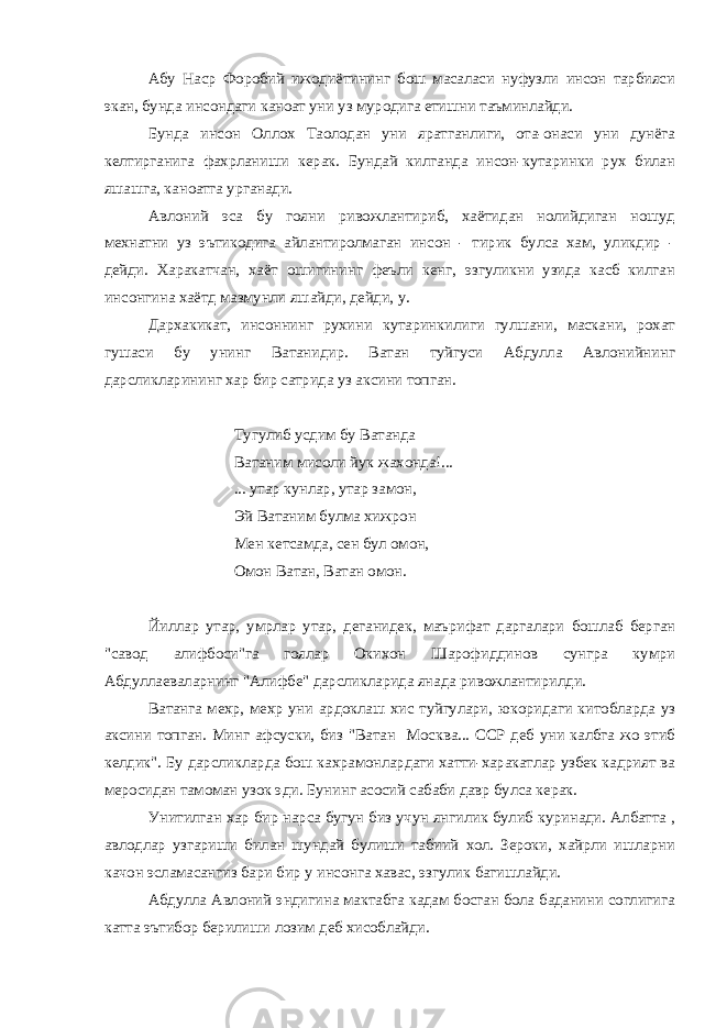 Абу Наср Форобий ижодиётининг бош масаласи нуфузли инсон тарбияси экан, бунда инсондаги каноат уни уз муродига етишни таъминлайди. Бунда инсон Оллох Таолодан уни яратганлиги, ота-онаси уни дунёга келтирганига фахрланиши керак. Бундай килганда инсон-кутаринки рух билан яшашга, каноатга урганади. Авлоний эса бу гояни ривожлантириб, хаётидан нолийдиган ношуд мехнатни уз эътикодига айлантиролмаган инсон - тирик булса хам, уликдир - дейди. Харакатчан, хаёт ошигининг феъли кенг, эзгуликни узида касб килган инсонгина хаётд мазмунли яшайди, дейди, у. Дархакикат, инсоннинг рухини кутаринкилиги гулшани, маскани, рохат гушаси бу унинг Ватанидир. Ватан туйгуси Абдулла Авлонийнинг дарсликларининг хар бир сатрида уз аксини топган. Тугулиб усдим бу Ватанда Ватаним мисоли йук жахонда!... ... утар кунлар, утар замон, Эй Ватаним булма хижрон Мен кетсамда, сен бул омон, Омон Ватан, Ватан омон. Йиллар утар, умрлар утар, деганидек, маърифат даргалари бошлаб берган &#34;савод алифбоси&#34;га гоялар Окихон Шарофиддинов сунгра кумри Абдуллаеваларнинг &#34;Алифбе&#34; дарсликларида янада ривожлантирилди. Ватанга мехр, мехр уни ардоклаш хис туйгулари, юкоридаги китобларда уз аксини топган. Минг афсуски, биз &#34;Ватан Москва... ССР деб уни калбга жо этиб келдик&#34;. Бу дарсликларда бош кахрамонлардаги хатти-харакатлар узбек кадрият ва меросидан тамоман узок эди. Бунинг асосий сабаби давр булса керак. Унитилган хар бир нарса бугун биз учун янгилик булиб куринади. Албатта , авлодлар узгариши билан шундай булиши табиий хол. Зероки, хайрли ишларни качон эсламасангиз бари бир у инсонга хавас, эзгулик багишлайди. Абдулла Авлоний эндигина мактабга кадам босган бола баданини соглигига катта эътибор берилиши лозим деб хисоблайди. 