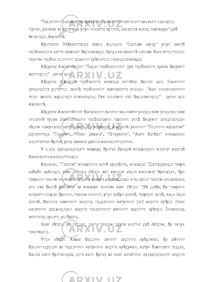 &#34;Баданнинг саломат ва кувватли булмоги инсонга энг керакли нарсадир. Чунки, укимок ва ургатмок учун инсонга кучлик, касалсиз жасад лозимдур&#34; деб ёзган эди, Авлоний. Мустакил Узбекистонда хозир ёшларни &#34;Соглом авлод&#34; учун келиб тарбиялашга катта ахамият берилмокда. Бунда жисмоний соглом бола етиштириш таълим-тарбия ишининг асосини куйилиши таъкидланмокда. Абдулла Авлонийнинг &#34;Бадан тарбиясининг рух тарбиясига кумак берувчи воситадир&#34; - деган эди. Абдулла Авлоний тарбиясига алохида эътибор берган эди. Боланинг фикрлашга ургатиш аклий тарбиянинг вазифасига киради. &#34;Акл инсонларнинг пири омили, муршиди ягонасидир. Рух ишловчи акл бошловчидир&#34; - деган эди Авлоний. Абдулла Авлонийнинг болаларни аклини пешловчи уларда хам фикрлаш хам инсоний гурух фазилатларни тарбияловчи гоясини очиб берувчи фикрларидан айрим намуналар келтирамиз. Бу мавзулар Авлоний узининг &#34;Биринчи муаллим&#34; дарслигида &#34;Таксим&#34;, &#34;Икки девона&#34;, &#34;Очкузлик&#34;, &#34;Акли богбон&#34; хикоялари киритилган булиб, улар замона рухига мослаштирилган. У шарк фальклоридаги мавжуд булган бундай хикояларни миллат мактаб болаларига мослаштиради. Масалан, &#34;Таксим&#34; хикоясини олиб курайлик, хикояда: &#34;Дастурхонда товук кабоби куйилди, кози дилида айтди: хеч мундан яхши маслахат йуктурки, бул товукни таксим килмокни угрига хавола килсам, токи агар яхши таксим килолмаса, ани изо бериб манфеъл ва мажмул килсам кози айтди: &#34;Эй шайх, бу товукни кисмати сиздан булсин, таксим килинг, угри кабул килиб, товукни олиб, пора-пора килиб, бошини козининг олдига, гарданини хотунини (кг) олдига куйди. Икки канотини фарзандлари олдига танасининг узининг олдинги куйиди. Бисмилло, олинглар сурати, ушбудир. Кози айтди: Эй таррор, санга таксим сахих килгил деб айтдим, бу нечук таксимдир. Угри айтди: Аввал бошини сенинг олдинга куйдимки, бу уйнинг бошлигидурсан ва гарданини хотунини олдига куйдумки, хотун бамисоли гардак, бошка якин булгонидек, эрга якин булар ва икки канотини фарзандларинг олдига 