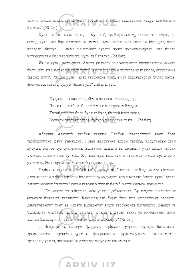 илмни, яхши кишиларни, яхши нарсаларни, яхши ишларнинг кадру кимматини билмас.&#34; (23-бет). Хулк - инсон икки нарсадан муракабдир. Бири жасад, иккинчиси нафасдир, жасад кузи ила бор нарсаларни курур, аммо нафас ила яхшини ёмондан, окни корадан айирур ... аммо нафаснинг сурати кузга куринмайдуган, акл билан урганадурган бир нарсадурки, хулк деб аталур. (24 бет). Яхши хулк, ёмон хулк. Ахлок уламоси инсонларнинг хукууларини иккига булишди: агар нафас тарбият топиб, яхши ишларни килурга одат килса, яхшиликка тавсиф булиб, &#34;яхши хулк&#34;, агар тарбиясиз усиб, ёмон ишлайдургон булиб кетса, ёмонликка тавсиф булуб &#34;ёмон хулк&#34; деб аталур... Худонинг рахмати, файзи хам инсонга яксардир, Ва лекин тарбият бирла ётушмак шарти акбардир. Тугиб ташлов била булмас бола, булгай бало сизга, Вужуди тарбият топса, булур ул рахмона сизга ... (24 бет). Абдулла Авлоний тарбия хакида. Тарбия &#34;пеадгогика&#34; яъни бола тарбиясининг фани демакдир. Илми ахлокнинг асоси тарбия, улдугиндан шул хусусда бир оз суз суйлаймиз. Боланинг саодати ва саломати учун яхши тарбия килмак, танини пок тутмак, ёш вактидан маслакини тузатмак, яхши хулкларни ургатмак, ёмон хулклардан саклаб усдирмакдир. Тарбия килгувчилар табиб кабидирки, табиб хастанинг баданидаги касалига даво килгони каби тарбияни боланинг вужудидаги жахл марази &#34;яхши хулк&#34; деган давони ичидан &#34;поклик&#34; деган давони устидан беруб, катта килмок лозимдир. ... &#34;Бешикдан то кабргача илм урган&#34; деймишлар. Бу хадиси шарифнинг маъноси бизларга далилдир. Хакимлардан бири: &#34;хар бир миллатнинг саодати, давлатларнинг тинч ва рохати ёшларнинг яхши тарбиясига богликдир, демиш уз болаларни яхшилаб тарбия килмак оталарга фарзи айни, уз миллатнинг етим колган болаларини тарбия килмок фарзи кифоядир&#34; (25 бет). ... Эмди очик, маълум булдики, тарбияни тугулган кундан бошламак, вужудимизни кувватландурмак фикримизни нурландурмак, ахлокимизни гузалландурмак, зехнимизни равшанландурмак лозим экан. 